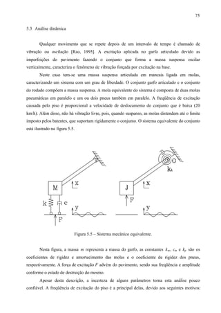 73
5.3 Análise dinâmica

Qualquer movimento que se repete depois de um intervalo de tempo é chamado de
vibração ou oscilação [Rao, 1995]. A excitação aplicada no garfo articulado devido as
imperfeições do pavimento fazendo o conjunto que forma a massa suspensa oscilar
verticalmente, caracteriza o fenômeno de vibração forçada por excitação na base.
Neste caso tem-se uma massa suspensa articulada em mancais ligada em molas,
caracterizando um sistema com um grau de liberdade. O conjunto garfo articulado e o conjunto
do rodado compõem a massa suspensa. A mola equivalente do sistema é composta de duas molas
pneumáticas em paralelo e um ou dois pneus também em paralelo. A freqüência de excitação
causada pelo piso é proporcional a velocidade de deslocamento do conjunto que é baixa (20
km/h). Além disso, não há vibração livre, pois, quando suspenso, as molas distendem até o limite
imposto pelos batentes, que suportam rigidamente o conjunto. O sistema equivalente do conjunto
está ilustrado na figura 5.5.

Figura 5.5 – Sistema mecânico equivalente.

Nesta figura, a massa m representa a massa do garfo, as constantes k m , cm e kp são os
coeficientes de rigidez e amortecimento das molas e o coeficiente de rigidez dos pneus,
respectivamente. A força de excitação F advém do pavimento, sendo sua freqüência e amplitude
conforme o estado de destruição do mesmo.
Apesar desta descrição, a incerteza de alguns parâmetros torna esta análise pouco
confiável. A freqüência de excitação do piso é a principal delas, devido aos seguintes motivos:

 