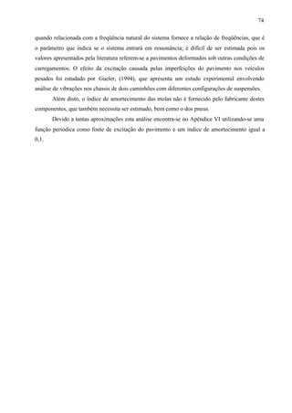 74
quando relacionada com a freqüência natural do sistema fornece a relação de freqüências, que é
o parâmetro que indica se o sistema entrará em ressonância; é difícil de ser estimada pois os
valores apresentados pela literatura referem-se a pavimentos deformados sob outras condições de
carregamentos. O efeito da excitação causada pelas imperfeições do pavimento nos veículos
pesados foi estudado por Gueler, (1994), que apresenta um estudo experimental envolvendo
análise de vibrações nos chassis de dois caminhões com diferentes configurações de suspensões.
Além disto, o índice de amortecimento das molas não é fornecido pelo fabricante destes
componentes, que também necessita ser estimado, bem como o dos pneus.
Devido a tantas aproximações esta análise encontra-se no Apêndice VI utilizando-se uma
função periódica como fonte de excitação do pavimento e um índice de amortecimento igual a
0,1.

 