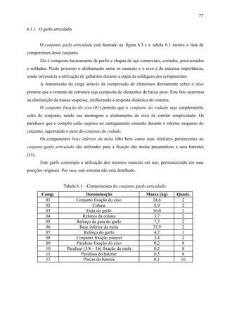 77
6.1.1 O garfo articulado

O conjunto garfo articulado está ilustrado na figura 6.3 e a tabela 6.1 mostra a lista de
componentes deste conjunto.
Ele é composto basicamente de perfis e chapas de aço comerciais, cortados, posicionados
e soldados. Neste processo o alinhamento entre os mancais e o eixo é de extrema importância,
sendo necessária a utilização de gabaritos durante a etapa da soldagem dos componentes.
A transmissão da carga através da compressão de elementos diretamente sobre o eixo
permite que o restante da estrutura seja composta de elementos de baixo peso. Este fato acarretou
na diminuição da massa suspensa, melhorando a resposta dinâmica do sistema.
O conjunto fixação do eixo (01) permite que o conjunto do rodado seja simplesmente
solto do conjunto, sendo sua montagem e alinhamento do eixo de similar simplicidade. Os
parafusos que o compõe estão sujeitos ao carregamento somente durante o retorno suspenso do
conjunto, suportando o peso do conjunto do rodado.
Os componentes base inferior da mola (06) bem como suas similares pertencentes ao
conjunto garfo articulado são utilizadas para a fixação das molas pneumáticas e seus batentes
(11).
Este garfo contempla a utilização dos mesmos mancais em uso, permanecendo em suas
posições originais. Por isso, este sistema não está detalhado.

Tabela 6.1 – Componentes do conjunto garfo articulado.
Comp.
01
02
03
04
05
06
07
08
09
10
11
12

Denominação
Conjunto fixação do eixo
Coluna
Guia do garfo
Reforço da coluna
Reforço da guia do garfo
Base inferior da mola
Reforço do garfo
Conjunto fixação mancal
Parafuso fixação do eixo
Parafuso (3/8 – 16) fixação da mola
Parafuso do batente
Porcas do batente

Massa (kg)
14,6
8,9
16,0
3,7
7,7
31,9
4,7
3,4
0,2
0,2
0,5
0,1

Quant.
2
2
2
2
2
2
1
2
8
8
8
16

 