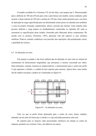 83
O modelo escolhido foi o Firestone 333, de três foles, com tampas tipo 2. Dimensionadas
para a deflexão de 100 mm (50 mm para cima e para baixo) este modelo, nestas condições, pode
assumir a altura máxima de 250 mm e mínima de 150 mm. Estas molas permitem que a sua faixa
de aplicação de carga especificada para um determinado ensaio possa ser alterada sem modificar
o curso de projeto, bastando, simplesmente, alterar a pressão das mesmas. Estas relações entre
pressão, deflexão e carga podem ser detalhadamente visualizadas no Apêndice III, onde se
encontram as especificações deste modelo, fornecidos pelo fabricante destes componentes. De
acordo com os mesmos, [Firestone, 1997], apresenta vida útil superior às suas similares
metálicas. Pode-se, contudo, estabelecer com precisão suas reposições, não prejudicando, assim,
a qualidade dos ensaios.

6.3 As alterações no carro

Este projeto se propôs a não fazer nenhum tipo de alteração no carro nem no sistema de
acionamento do deslocamento longitudinal, que permanece o mesmo, tracionado por cabos.
Duas alterações, contudo, tornarem-se imprescindíveis: o deslocamento para o centro dos perfis
U que suportam o cilindro, e a adição de dois suportes para mancais. Apesar disto, estas tarefas
são de simples execução, e podem ser visualizadas na figura 6.9.

Figura 6.9 – As alterações no carro.

Uma vez que os perfis foram deslocados para o centro do carro, foram, também,
afastados um do outro de forma que o cilindro e a viga articulada passassem entre eles.
Os suportes para os mancais estão posicionados simétricos em relação ao centro da
máquina, paralelos aos existente. Estes, são idênticos aos atuais.

 