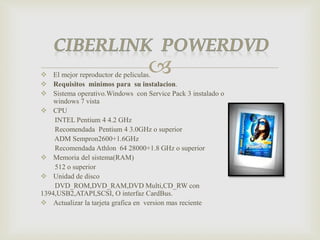  El mejor reproductor de peliculas.
 Requisitos minimos para su instalacion.
 Sistema operativo.Windows con Service Pack 3 instalado o
windows 7 vista
 CPU
INTEL Pentium 4 4.2 GHz
Recomendada Pentium 4 3.0GHz o superior
ADM Sempron2600+1.6GHz
Recomendada Athlon 64 28000+1.8 GHz o superior
 Memoria del sistema(RAM)
512 o superior
 Unidad de disco
DVD_ROM,DVD_RAM,DVD Multi,CD_RW con
1394,USB2,ATAPI,SCSI, O interfaz CardBus.
 Actualizar la tarjeta grafica en version mas reciente
 