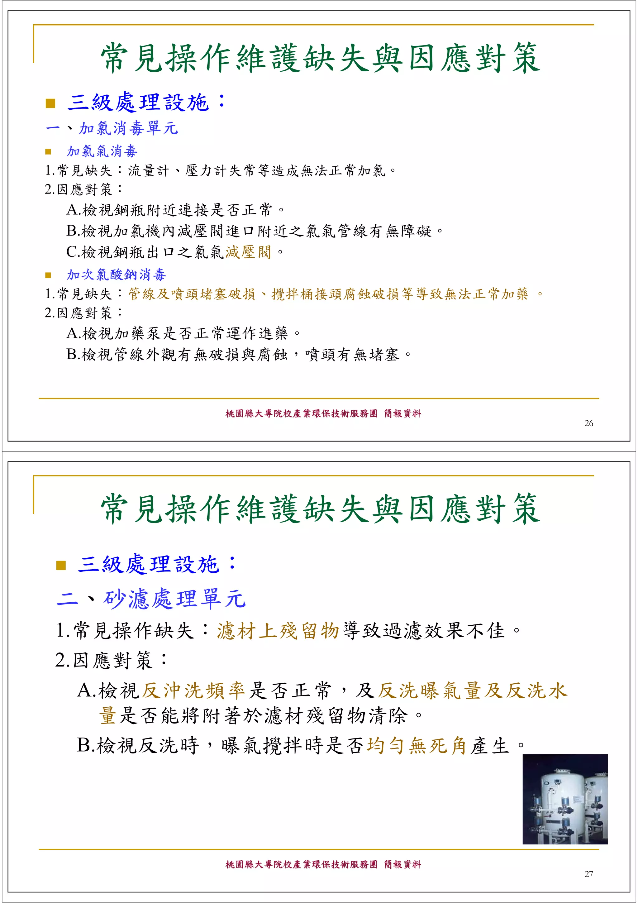 常見操作維護缺失與因應對策
 三級處理設施：
一、加氯消毒單元
   加氯氣消毒
1.常見缺失：流量計、壓力計失常等造成無法正常加氯。
2.因應對策：
 A.檢視鋼瓶附近連接是否正常。
 B.檢視加氯機內減壓閥進口附近之氯氣管線有無障礙。
 C.檢視鋼瓶出口之氯氣減壓閥。
   加次氯酸鈉消毒
1.常見缺失：管線及噴頭堵塞破損、攪拌桶接頭腐蝕破損等導致無法正常加藥 。
2.因應對策：
 A.檢視加藥泵是否正常運作進藥。
 B.檢視管線外觀有無破損與腐蝕，噴頭有無堵塞。


             桃園縣大專院校產業環保技術服務團 簡報資料
                                        26




   常見操作維護缺失與因應對策
 三級處理設施：
二、砂濾處理單元
1.常見操作缺失：濾材上殘留物導致過濾效果不佳。
2.因應對策：
  A.檢視反沖洗頻率是否正常，及反洗曝氣量及反洗水
    量是否能將附著於濾材殘留物清除。
  B.檢視反洗時，曝氣攪拌時是否均勻無死角產生。




             桃園縣大專院校產業環保技術服務團 簡報資料
                                        27
 