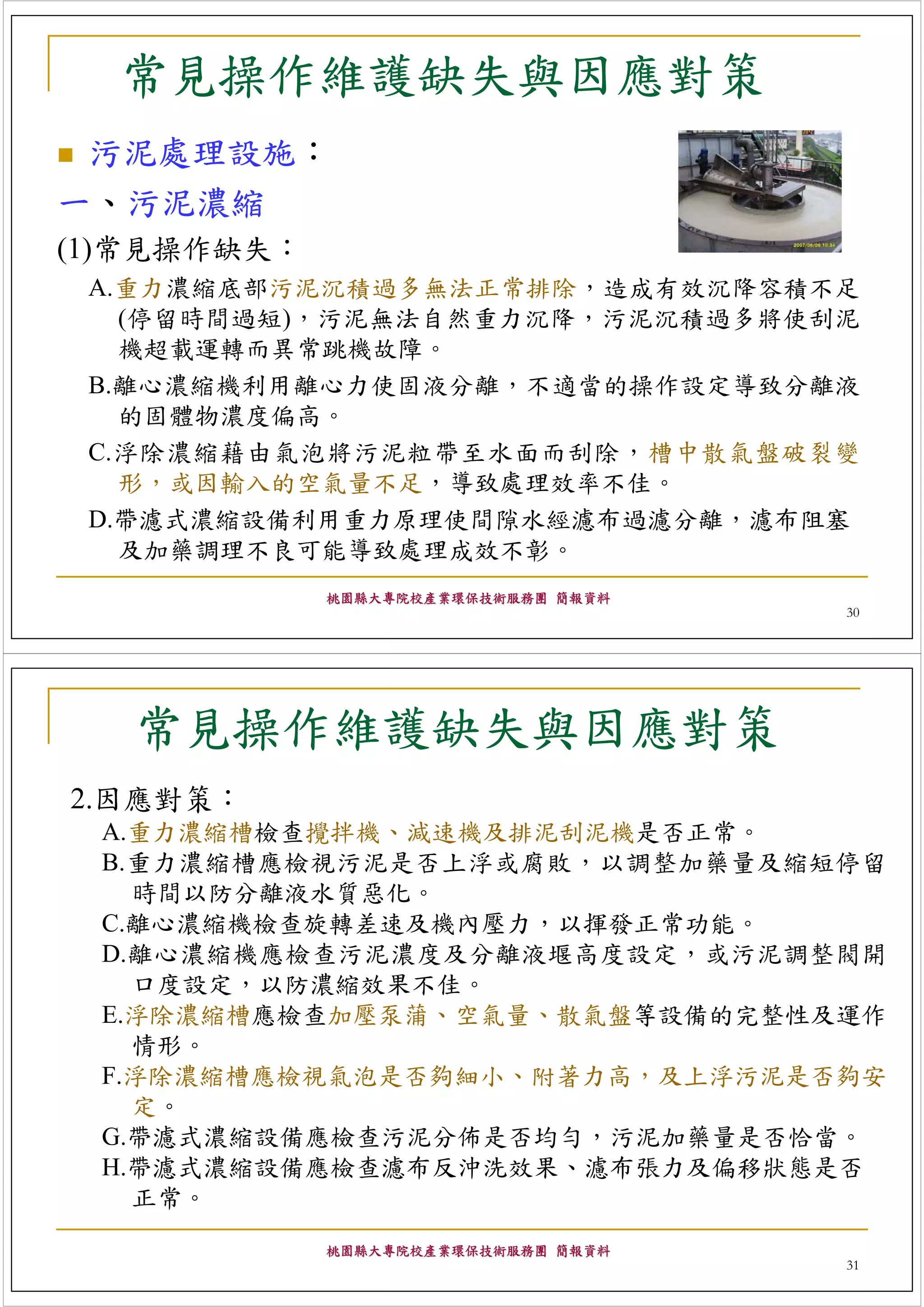 常見操作維護缺失與因應對策
 污泥處理設施：
一、污泥濃縮
(1)常見操作缺失：
 A.重力濃縮底部污泥沉積過多無法正常排除，造成有效沉降容積不足
   (停留時間過短)，污泥無法自然重力沉降，污泥沉積過多將使刮泥
   機超載運轉而異常跳機故障。
 B.離心濃縮機利用離心力使固液分離，不適當的操作設定導致分離液
   的固體物濃度偏高。
 C.浮除濃縮藉由氣泡將污泥粒帶至水面而刮除，槽中散氣盤破裂變
   形，或因輸入的空氣量不足，導致處理效率不佳。
 D.帶濾式濃縮設備利用重力原理使間隙水經濾布過濾分離，濾布阻塞
   及加藥調理不良可能導致處理成效不彰。
             桃園縣大專院校產業環保技術服務團 簡報資料
                                     30




   常見操作維護缺失與因應對策
2.因應對策：
 A.重力濃縮槽檢查攪拌機、減速機及排泥刮泥機是否正常。
 B.重力濃縮槽應檢視污泥是否上浮或腐敗，以調整加藥量及縮短停留
   時間以防分離液水質惡化。
 C.離心濃縮機檢查旋轉差速及機內壓力，以揮發正常功能。
 D.離心濃縮機應檢查污泥濃度及分離液堰高度設定，或污泥調整閥開
   口度設定，以防濃縮效果不佳。
 E.浮除濃縮槽應檢查加壓泵蒲、空氣量、散氣盤等設備的完整性及運作
   情形。
 F.浮除濃縮槽應檢視氣泡是否夠細小、附著力高，及上浮污泥是否夠安
   定。
 G.帶濾式濃縮設備應檢查污泥分佈是否均勻，污泥加藥量是否恰當。
 H.帶濾式濃縮設備應檢查濾布反沖洗效果、濾布張力及偏移狀態是否
   正常。
             桃園縣大專院校產業環保技術服務團 簡報資料
                                     31
 