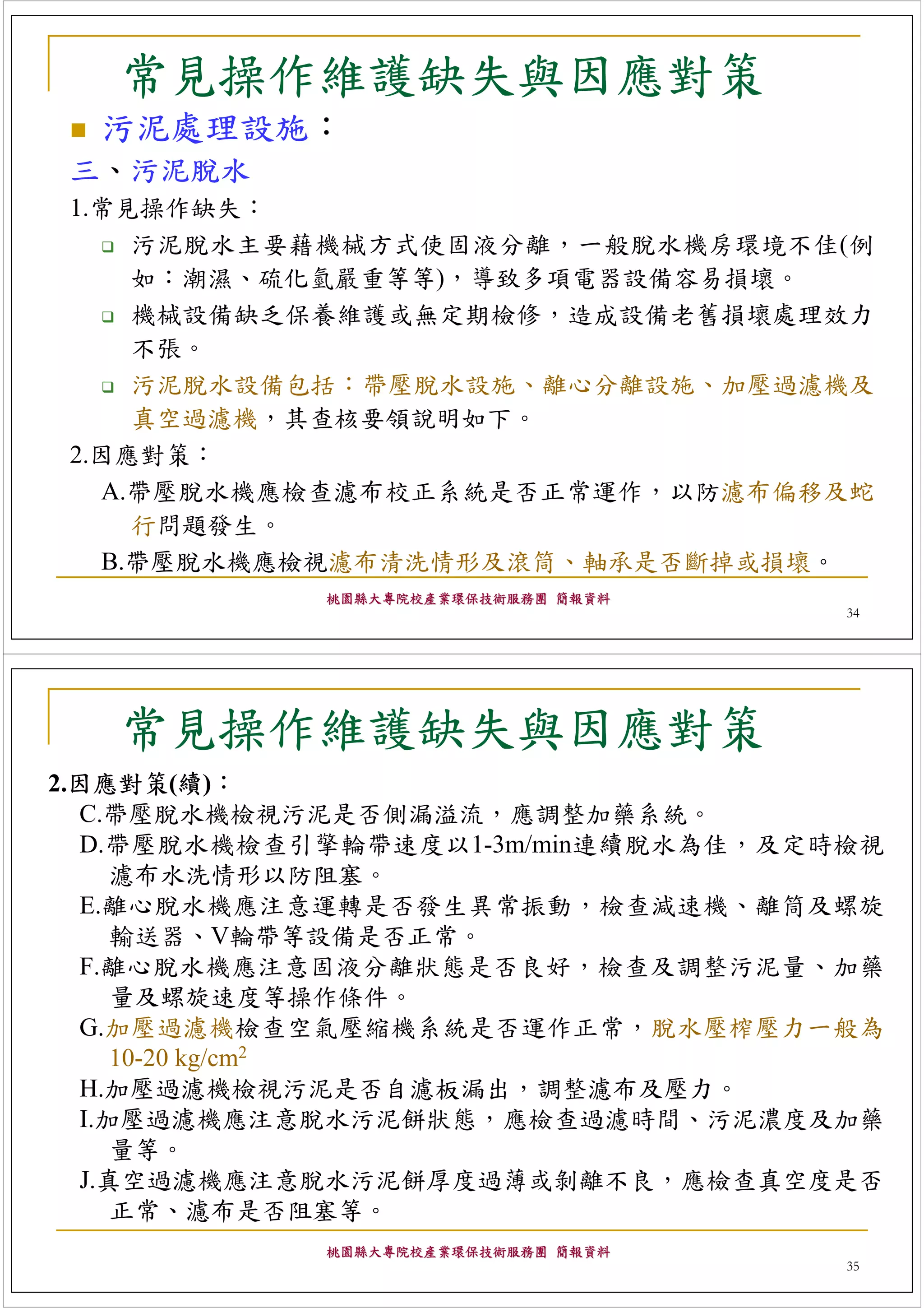 常見操作維護缺失與因應對策
  污泥處理設施：
三、污泥脫水
1.常見操作缺失：
    污泥脫水主要藉機械方式使固液分離，一般脫水機房環境不佳(例
    如：潮濕、硫化氫嚴重等等)，導致多項電器設備容易損壞。
    機械設備缺乏保養維護或無定期檢修，造成設備老舊損壞處理效力
    不張。
    污泥脫水設備包括：帶壓脫水設施、離心分離設施、加壓過濾機及
    真空過濾機，其查核要領說明如下。
2.因應對策：
  A.帶壓脫水機應檢查濾布校正系統是否正常運作，以防濾布偏移及蛇
    行問題發生。
  B.帶壓脫水機應檢視濾布清洗情形及滾筒、軸承是否斷掉或損壞。
            桃園縣大專院校產業環保技術服務團 簡報資料
                                    34




   常見操作維護缺失與因應對策
2.因應對策(續)：
  C.帶壓脫水機檢視污泥是否側漏溢流，應調整加藥系統。
  D.帶壓脫水機檢查引擎輪帶速度以1-3m/min連續脫水為佳，及定時檢視
     濾布水洗情形以防阻塞。
  E.離心脫水機應注意運轉是否發生異常振動，檢查減速機、離筒及螺旋
     輸送器、V輪帶等設備是否正常。
  F.離心脫水機應注意固液分離狀態是否良好，檢查及調整污泥量、加藥
     量及螺旋速度等操作條件。
  G.加壓過濾機檢查空氣壓縮機系統是否運作正常，脫水壓榨壓力一般為
     10-20 kg/cm2
  H.加壓過濾機檢視污泥是否自濾板漏出，調整濾布及壓力。
  I.加壓過濾機應注意脫水污泥餅狀態，應檢查過濾時間、污泥濃度及加藥
     量等。
  J.真空過濾機應注意脫水污泥餅厚度過薄或剝離不良，應檢查真空度是否
     正常、濾布是否阻塞等。
            桃園縣大專院校產業環保技術服務團 簡報資料
                                    35
 
