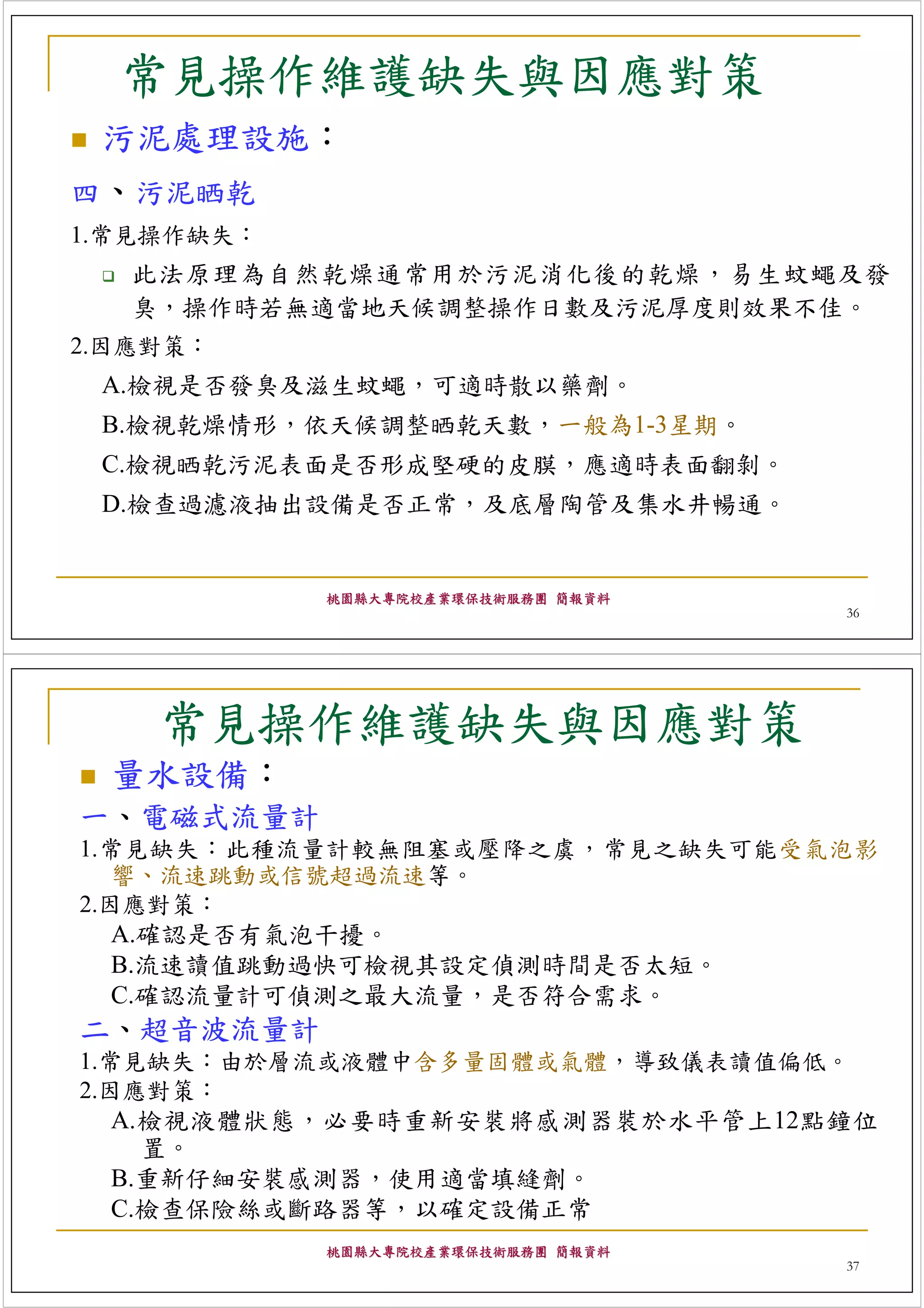 常見操作維護缺失與因應對策
 污泥處理設施：
四、污泥晒乾
1.常見操作缺失：
   此法原理為自然乾燥通常用於污泥消化後的乾燥，易生蚊蠅及發
   臭，操作時若無適當地天候調整操作日數及污泥厚度則效果不佳。
2.因應對策：
 A.檢視是否發臭及滋生蚊蠅，可適時散以藥劑。
 B.檢視乾燥情形，依天候調整晒乾天數，一般為1-3星期。
 C.檢視晒乾污泥表面是否形成堅硬的皮膜，應適時表面翻剝。
 D.檢查過濾液抽出設備是否正常，及底層陶管及集水井暢通。


            桃園縣大專院校產業環保技術服務團 簡報資料
                                    36




    常見操作維護缺失與因應對策
  量水設備：
一、電磁式流量計
1.常見缺失：此種流量計較無阻塞或壓降之虞，常見之缺失可能受氣泡影
   響、流速跳動或信號超過流速等。
2.因應對策：
   A.確認是否有氣泡干擾。
   B.流速讀值跳動過快可檢視其設定偵測時間是否太短。
   C.確認流量計可偵測之最大流量，是否符合需求。
二、超音波流量計
1.常見缺失：由於層流或液體中含多量固體或氣體，導致儀表讀值偏低。
2.因應對策：
   A.檢視液體狀態，必要時重新安裝將感測器裝於水平管上12點鐘位
     置。
   B.重新仔細安裝感測器，使用適當填縫劑。
   C.檢查保險絲或斷路器等，以確定設備正常
            桃園縣大專院校產業環保技術服務團 簡報資料
                                    37
 