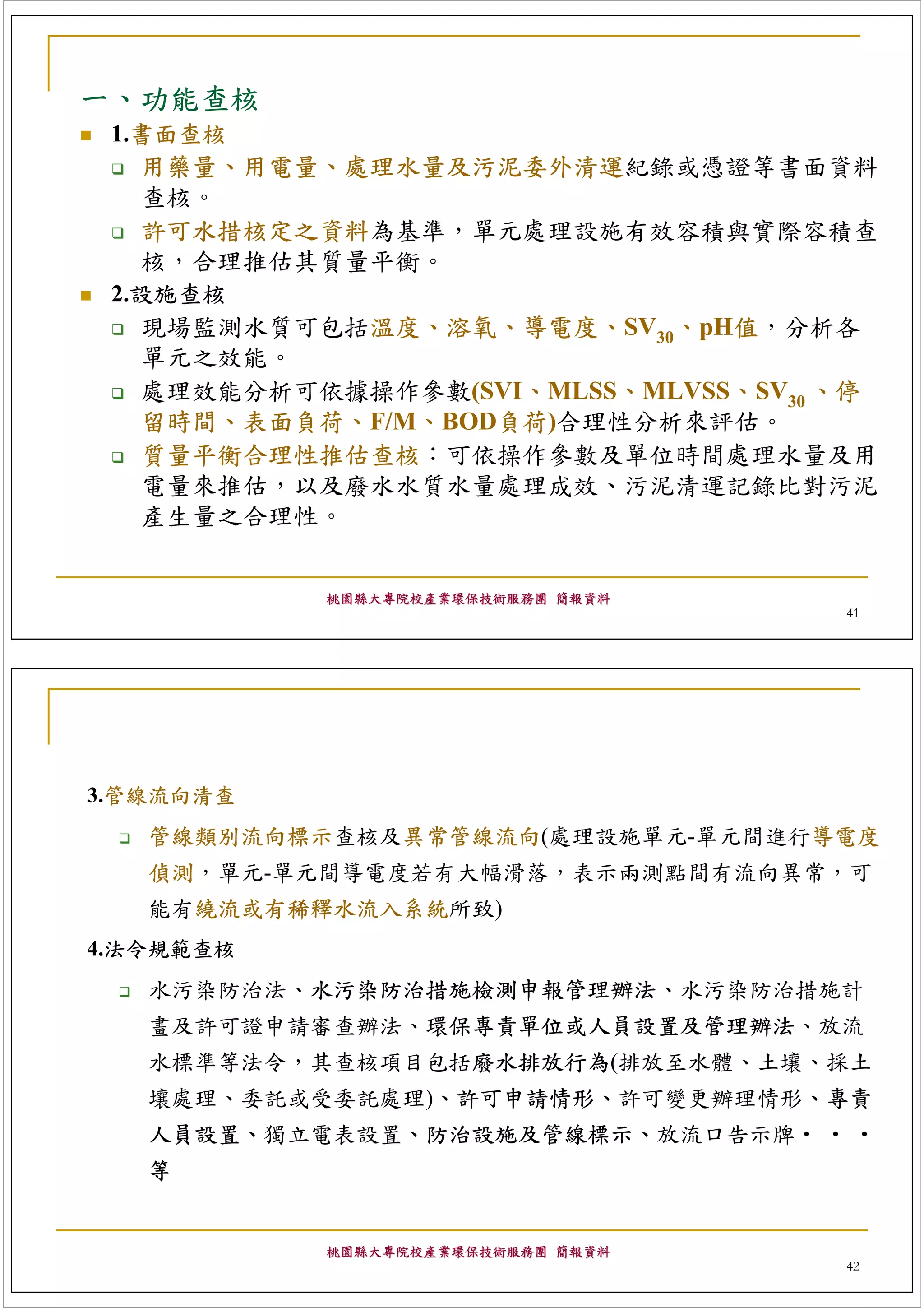 一、功能查核
 1.書面查核
   用藥量、用電量、處理水量及污泥委外清運紀錄或憑證等書面資料
   查核。
   許可水措核定之資料為基準，單元處理設施有效容積與實際容積查
   核，合理推估其質量平衡。
 2.設施查核
   現場監測水質可包括溫度、溶氧、導電度、SV30、pH值，分析各
   單元之效能。
   處理效能分析可依據操作參數(SVI、MLSS、MLVSS、SV30 、停
   留時間、表面負荷、F/M、BOD負荷)合理性分析來評估。
   質量平衡合理性推估查核：可依操作參數及單位時間處理水量及用
   電量來推估，以及廢水水質水量處理成效、污泥清運記錄比對污泥
   產生量之合理性。


           桃園縣大專院校產業環保技術服務團 簡報資料
                                     41




3.管線流向清查
   管線類別流向標示查核及異常管線流向(處理設施單元-單元間進行導電度
   偵測，單元-單元間導電度若有大幅滑落，表示兩測點間有流向異常，可
   能有繞流或有稀釋水流入系統所致)
4.法令規範查核
   水污染防治法、水污染防治措施檢測申報管理辦法、水污染防治措施計
   畫及許可證申請審查辦法、環保專責單位或人員設置及管理辦法、放流
   水標準等法令，其查核項目包括廢水排放行為(排放至水體、土壤、採土
   壤處理、委託或受委託處理)、許可申請情形、許可變更辦理情形、專責
   人員設置、獨立電表設置、防治設施及管線標示、放流口告示牌‧ ‧ ‧
   等


           桃園縣大專院校產業環保技術服務團 簡報資料
                                     42
 