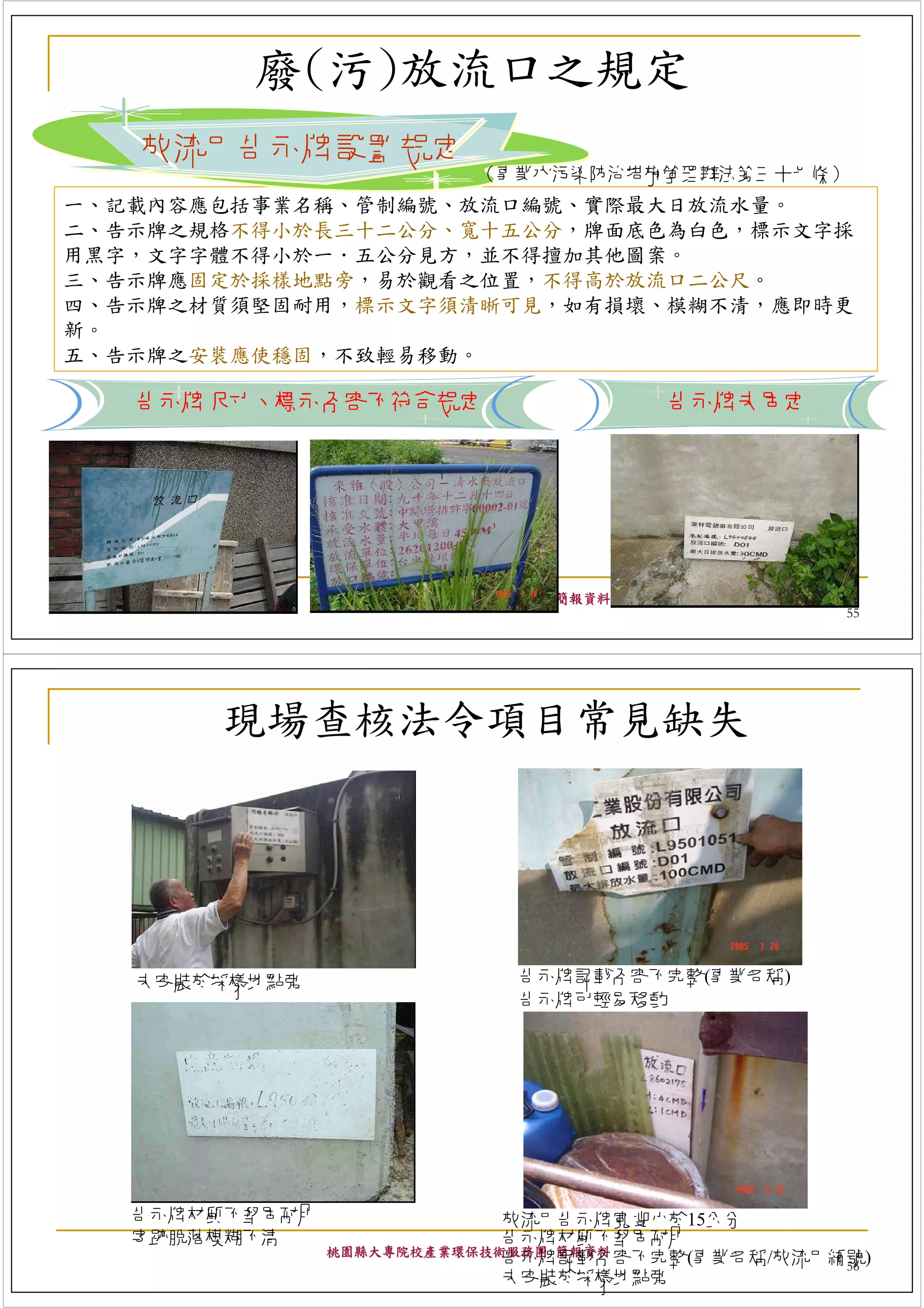 廢(污)放流口之規定
   放流口告示牌設置規定
                           （事業水污染防治措施管理辦法第三十七條）
一、記載內容應包括事業名稱、管制編號、放流口編號、實際最大日放流水量。
二、告示牌之規格不得小於長三十二公分、寬十五公分，牌面底色為白色，標示文字採
用黑字，文字字體不得小於一．五公分見方，並不得擅加其他圖案。
三、告示牌應固定於採樣地點旁，易於觀看之位置，不得高於放流口二公尺。
四、告示牌之材質須堅固耐用，標示文字須清晰可見，如有損壞、模糊不清，應即時更
新。
五、告示牌之安裝應使穩固，不致輕易移動。

   告示牌尺寸、標示內容不符合規定                      告示牌未固定




                桃園縣大專院校產業環保技術服務團 簡報資料
                                                 55




       現場查核法令項目常見缺失




   未安裝於採樣地點旁                  告示牌記載內容不完整(事業名稱)
                              告示牌可輕易移動




   告示牌材質不堅固耐用                放流口告示牌寬度小於15公分
   字跡脫落模糊不清                  告示牌材質不堅固耐用
                桃園縣大專院校產業環保技術服務團 簡報資料
                             告示牌記載內容不完整(事業名稱/放流口編號)
                                                 56
                             未安裝於採樣地點旁
 
