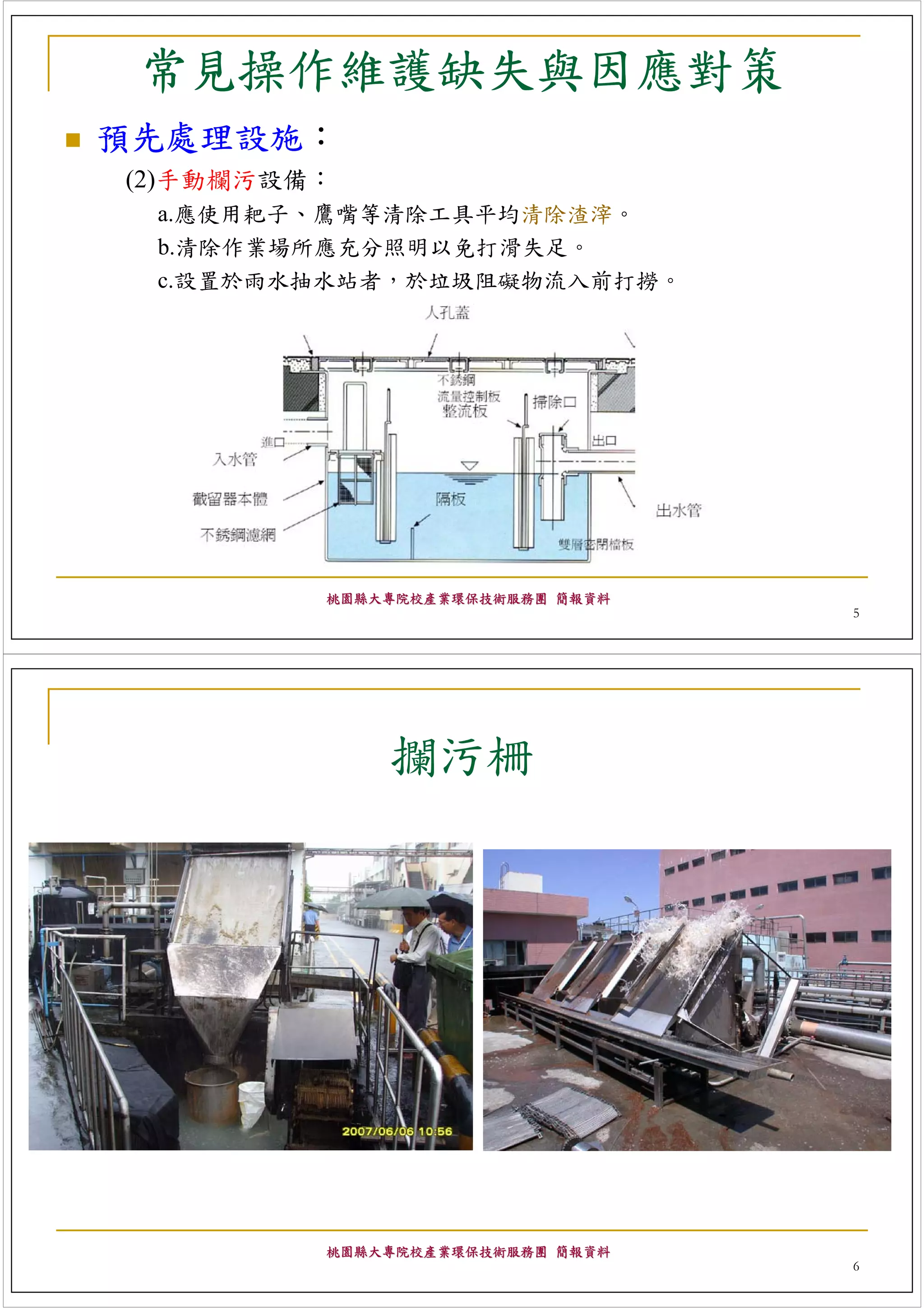 常見操作維護缺失與因應對策
預先處理設施：
(2)手動欄污設備：
 a.應使用耙子、鷹嘴等清除工具平均清除渣滓。
 b.清除作業場所應充分照明以免打滑失足。
 c.設置於雨水抽水站者，於垃圾阻礙物流入前打撈。




         桃園縣大專院校產業環保技術服務團 簡報資料
                                 5




             攔污柵




         桃園縣大專院校產業環保技術服務團 簡報資料
                                 6
 