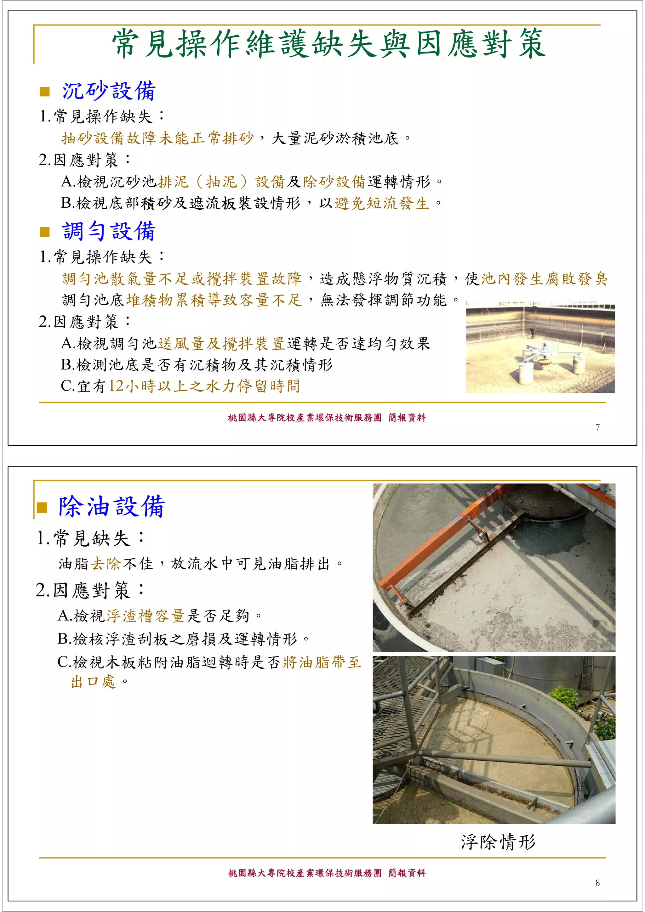 常見操作維護缺失與因應對策
 沉砂設備
1.常見操作缺失：
   抽砂設備故障未能正常排砂，大量泥砂淤積池底。
2.因應對策：
   A.檢視沉砂池排泥（抽泥）設備及除砂設備運轉情形。
   B.檢視底部積砂及遮流板裝設情形，以避免短流發生。
 調勻設備
1.常見操作缺失：
   調勻池散氣量不足或攪拌裝置故障，造成懸浮物質沉積，使池內發生腐敗發臭
   調勻池底堆積物累積導致容量不足，無法發揮調節功能。
2.因應對策：
   A.檢視調勻池送風量及攪拌裝置運轉是否達均勻效果
   B.檢測池底是否有沉積物及其沉積情形
   C.宜有12小時以上之水力停留時間
            桃園縣大專院校產業環保技術服務團 簡報資料
                                           7




 除油設備
1.常見缺失：
 油脂去除不佳，放流水中可見油脂排出。
2.因應對策：
 A.檢視浮渣槽容量是否足夠。
 B.檢核浮渣刮板之磨損及運轉情形。
 C.檢視木板粘附油脂迴轉時是否將油脂帶至
  出口處。




                                    浮除情形
            桃園縣大專院校產業環保技術服務團 簡報資料
                                           8
 