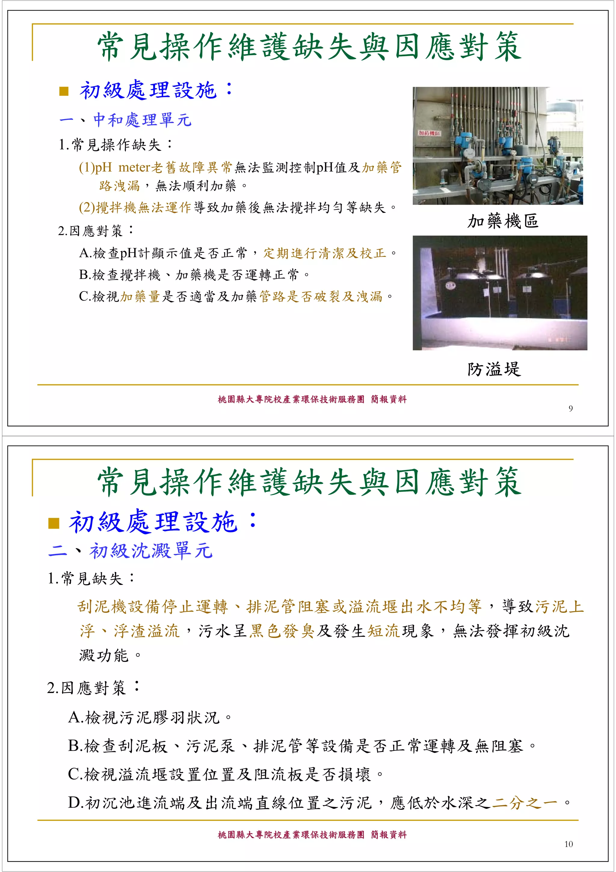 常見操作維護缺失與因應對策
  初級處理設施：
一、中和處理單元
1.常見操作缺失：
  (1)pH meter老舊故障異常無法監測控制pH值及加藥管
      路洩漏，無法順利加藥。
  (2)攪拌機無法運作導致加藥後無法攪拌均勻等缺失。
2.因應對策：
                                      加藥機區
  A.檢查pH計顯示值是否正常，定期進行清潔及校正。
  B.檢查攪拌機、加藥機是否運轉正常。
  C.檢視加藥量是否適當及加藥管路是否破裂及洩漏。




                                      防溢堤
              桃園縣大專院校產業環保技術服務團 簡報資料
                                             9




   常見操作維護缺失與因應對策
 初級處理設施：
二、初級沈澱單元
1.常見缺失：
  刮泥機設備停止運轉、排泥管阻塞或溢流堰出水不均等，導致污泥上
  浮、浮渣溢流，污水呈黑色發臭及發生短流現象，無法發揮初級沈
  澱功能。
2.因應對策：
 A.檢視污泥膠羽狀況。
 B.檢查刮泥板、污泥泵、排泥管等設備是否正常運轉及無阻塞。
 C.檢視溢流堰設置位置及阻流板是否損壞。
 D.初沉池進流端及出流端直線位置之污泥，應低於水深之二分之一。
              桃園縣大專院校產業環保技術服務團 簡報資料
                                             10
 