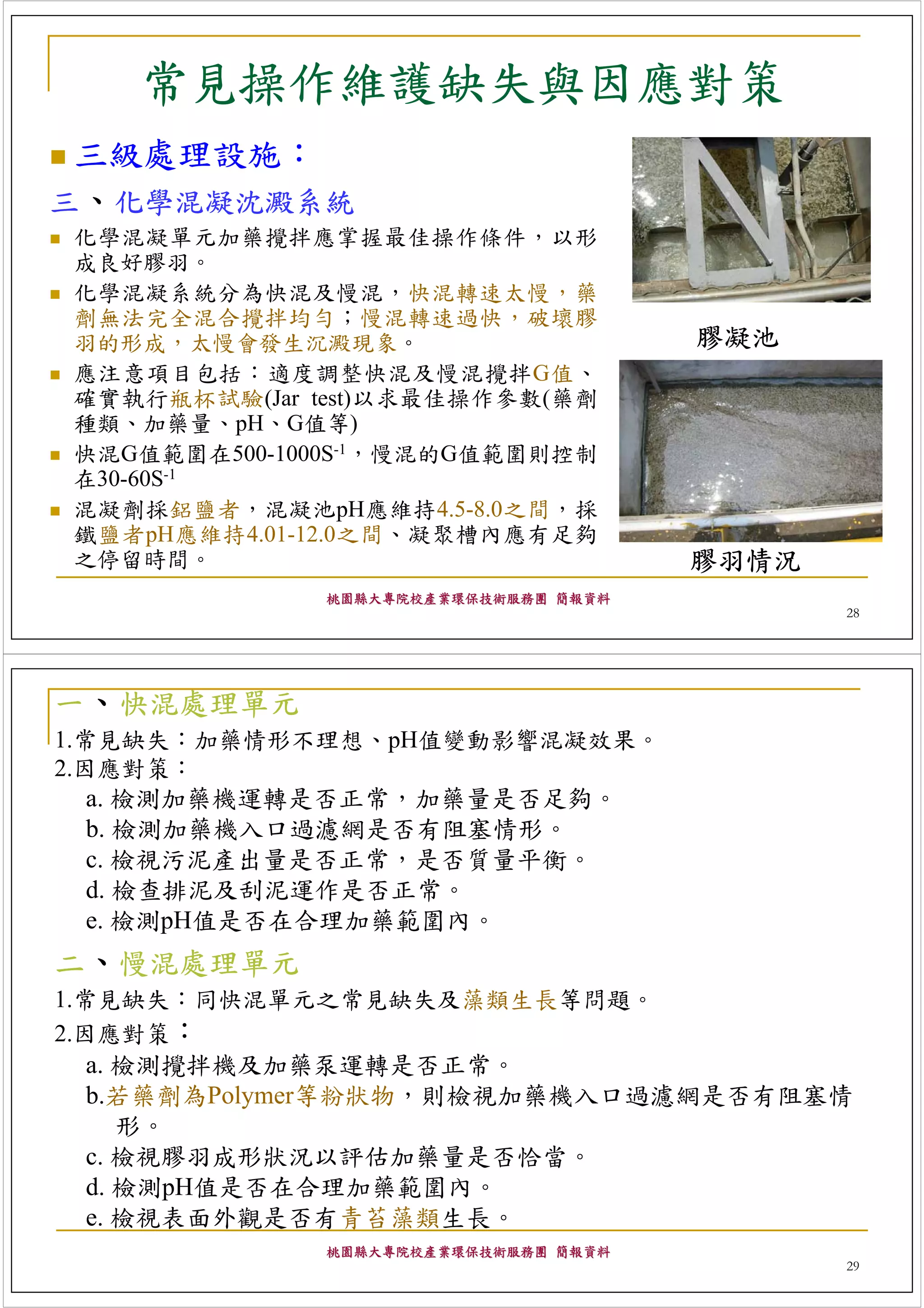 常見操作維護缺失與因應對策
 三級處理設施：
三、化學混凝沈澱系統
化學混凝單元加藥攪拌應掌握最佳操作條件，以形
成良好膠羽。
化學混凝系統分為快混及慢混，快混轉速太慢，藥
劑無法完全混合攪拌均勻；慢混轉速過快，破壞膠
羽的形成，太慢會發生沉澱現象。                      膠凝池
應注意項目包括：適度調整快混及慢混攪拌G值、
確實執行瓶杯試驗(Jar test)以求最佳操作參數(藥劑
種類、加藥量、pH、G值等)
快混G值範圍在500-1000S-1，慢混的G值範圍則控制
在30-60S-1
混凝劑採鋁鹽者，混凝池pH應維持4.5-8.0之間，採
鐵鹽者pH應維持4.01-12.0之間、凝聚槽內應有足夠
之停留時間。                               膠羽情況
             桃園縣大專院校產業環保技術服務團 簡報資料
                                            28




一、快混處理單元
1.常見缺失：加藥情形不理想、pH值變動影響混凝效果。
2.因應對策：
   a. 檢測加藥機運轉是否正常，加藥量是否足夠。
   b. 檢測加藥機入口過濾網是否有阻塞情形。
   c. 檢視污泥產出量是否正常，是否質量平衡。
   d. 檢查排泥及刮泥運作是否正常。
   e. 檢測pH值是否在合理加藥範圍內。
二、慢混處理單元
1.常見缺失：同快混單元之常見缺失及藻類生長等問題。
2.因應對策：
   a. 檢測攪拌機及加藥泵運轉是否正常。
   b.若藥劑為Polymer等粉狀物，則檢視加藥機入口過濾網是否有阻塞情
      形。
   c. 檢視膠羽成形狀況以評估加藥量是否恰當。
   d. 檢測pH值是否在合理加藥範圍內。
   e. 檢視表面外觀是否有青苔藻類生長。
             桃園縣大專院校產業環保技術服務團 簡報資料
                                            29
 