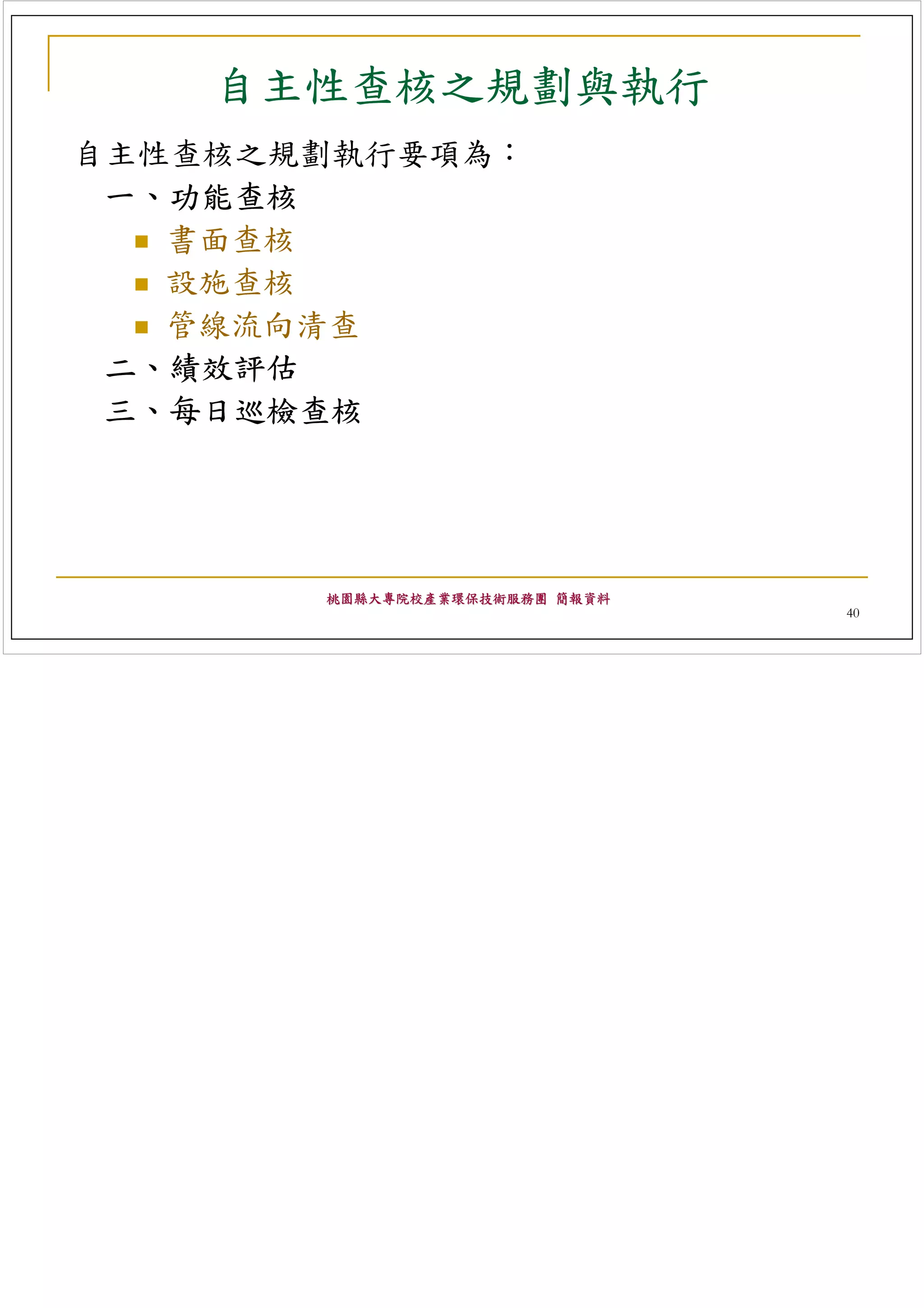 自主性查核之規劃與執行
自主性查核之規劃執行要項為：
 一、功能查核
   書面查核
   設施查核
   管線流向清查
 二、績效評估
 三、每日巡檢查核




       桃園縣大專院校產業環保技術服務團 簡報資料
                               40
 