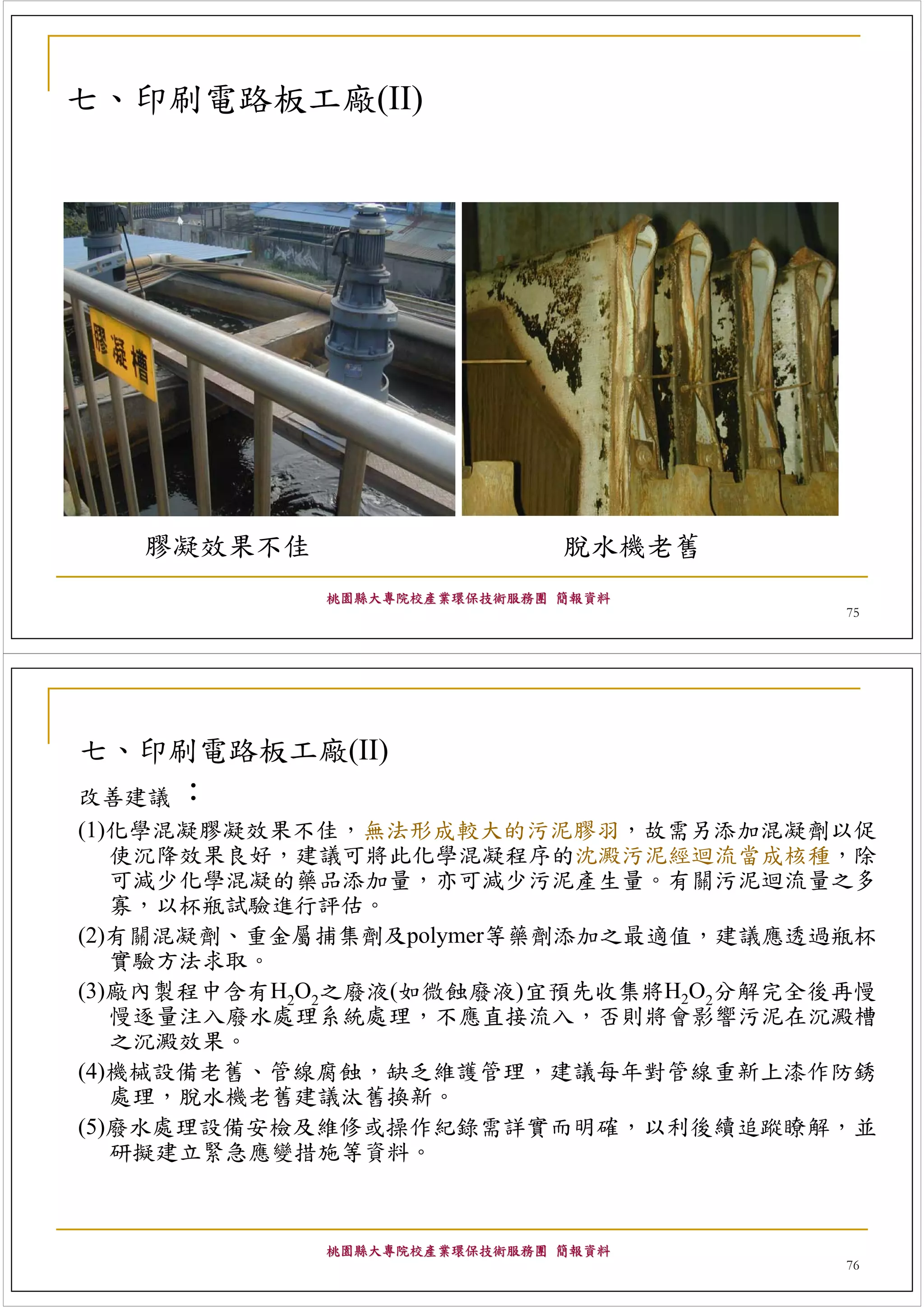 七、印刷電路板工廠(II)




   膠凝效果不佳                    脫水機老舊
            桃園縣大專院校產業環保技術服務團 簡報資料
                                       75




七、印刷電路板工廠(II)
改善建議 ：
(1)化學混凝膠凝效果不佳，無法形成較大的污泥膠羽，故需另添加混凝劑以促
   使沉降效果良好，建議可將此化學混凝程序的沈澱污泥經迴流當成核種，除
   可減少化學混凝的藥品添加量，亦可減少污泥產生量。有關污泥迴流量之多
   寡，以杯瓶試驗進行評估。
(2)有關混凝劑、重金屬捕集劑及polymer等藥劑添加之最適值，建議應透過瓶杯
   實驗方法求取。
(3)廠內製程中含有H2O2之廢液(如微蝕廢液)宜預先收集將H2O2分解完全後再慢
   慢逐量注入廢水處理系統處理，不應直接流入，否則將會影響污泥在沉澱槽
   之沉澱效果。
(4)機械設備老舊、管線腐蝕，缺乏維護管理，建議每年對管線重新上漆作防銹
   處理，脫水機老舊建議汰舊換新。
(5)廢水處理設備安檢及維修或操作紀錄需詳實而明確，以利後續追蹤瞭解，並
   研擬建立緊急應變措施等資料。



            桃園縣大專院校產業環保技術服務團 簡報資料
                                       76
 