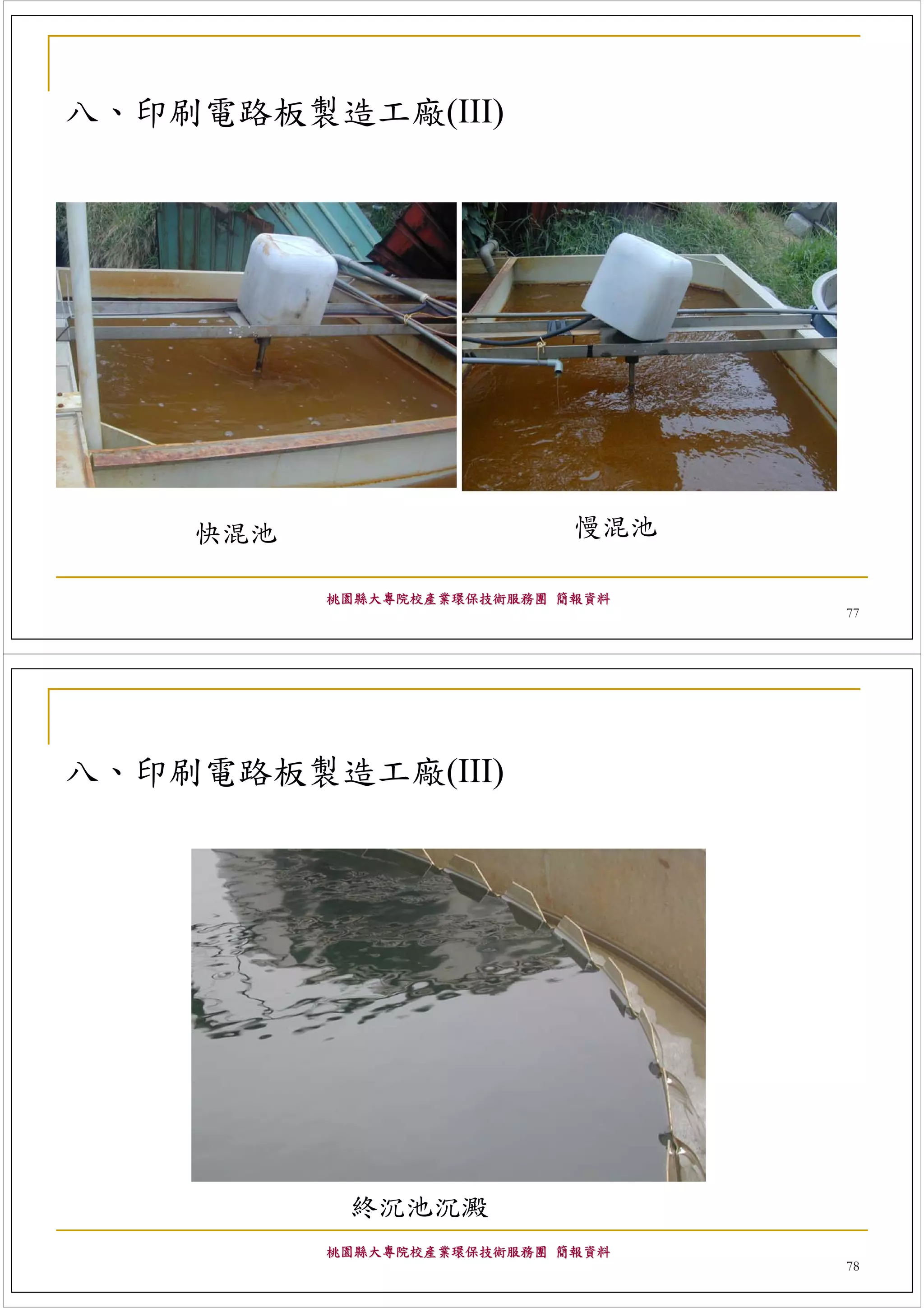 八、印刷電路板製造工廠(III)




    快混池                     慢混池

          桃園縣大專院校產業環保技術服務團 簡報資料
                                  77




八、印刷電路板製造工廠(III)




           終沉池沉澱
          桃園縣大專院校產業環保技術服務團 簡報資料
                                  78
 