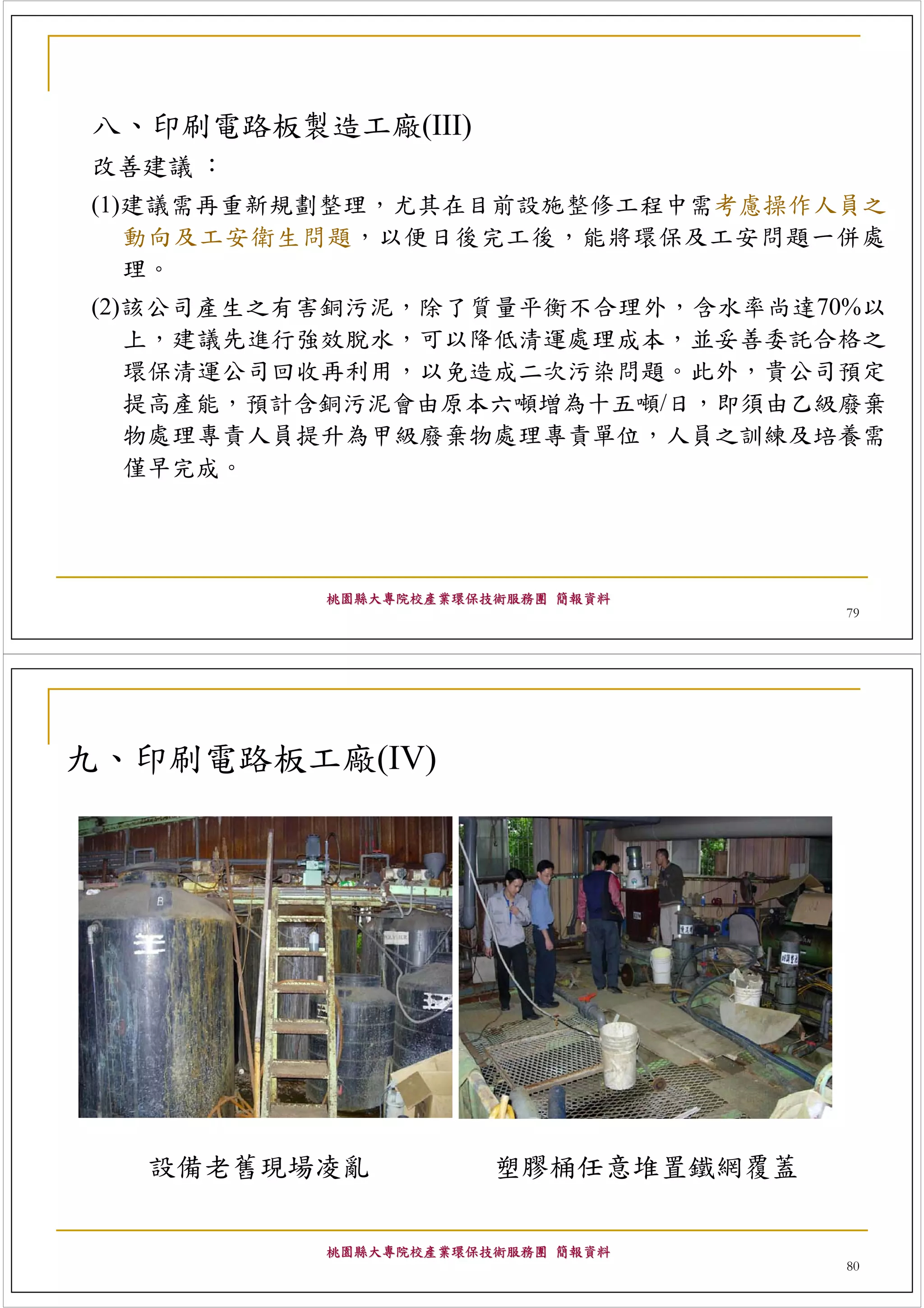 八、印刷電路板製造工廠(III)
改善建議 ：
(1)建議需再重新規劃整理，尤其在目前設施整修工程中需考慮操作人員之
   動向及工安衛生問題，以便日後完工後，能將環保及工安問題一併處
   理。
(2)該公司產生之有害銅污泥，除了質量平衡不合理外，含水率尚達70%以
   上，建議先進行強效脫水，可以降低清運處理成本，並妥善委託合格之
   環保清運公司回收再利用，以免造成二次污染問題。此外，貴公司預定
   提高產能，預計含銅污泥會由原本六噸増為十五噸/日，即須由乙級廢棄
   物處理專責人員提升為甲級廢棄物處理專責單位，人員之訓練及培養需
   僅早完成。




          桃園縣大專院校產業環保技術服務團 簡報資料
                                    79




九、印刷電路板工廠(IV)




  設備老舊現場凌亂            塑膠桶任意堆置鐵網覆蓋

          桃園縣大專院校產業環保技術服務團 簡報資料
                                    80
 