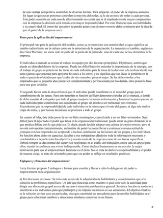 de una ventaja competitiva sostenible de diversas formas. Para empezar, el poder de la empresa aumenta.
  En lugar de que pocas personas controlen la mayoría del poder, se le da un poco de poder a cada persona.
  Éste poder aumenta en cada uno de ellos tomando en cuenta que si el empleado siente mayor compromiso
  con la empresa, la decisión será tomada con mayor responsabilidad. Por esto liberaran más sus habilidades
  y su creatividad. El temor del ejecutivo de perder poder con el empowerment debe terminarse por la idea de
  que el poder de la empresa crece.

Retos para la aplicación del empowerment

El principal reto para la aplicación del modelo, como ya se menciono con anterioridad, es que significa un
cambio radical tanto en la cultura como en la estructura de la organización. La renuencia al cambio, según nos
dice Sara Martínez, no viene sólo de parte de la punta de la pirámide, sino de cada uno de los elementos de la
empresa.

El individuo a menudo se resiste al trabajo en equipo por dos factores principales. El primero, sentirá que
pierde su identidad dentro de la empresa. Puede ser difícil hacerlos entender la importancia de la sinergia, con
el trabajo de grupo se potencian las ideas de cada individuo para la toma de la decisión o la realización de una
tarea (gansos que graznan para apoyarse los unos a los otros) y no significa que sus ideas se perderán en la
nada o quedarán olvidadas por que la idea de otro miembro pareció mejor. Se les debe enseñar a los
empleados que su pequeña idea puede ser complementada y perfeccionada por los demás, ellos ponen la base
para una gran decisión.

El segundo factor sería la desconfianza que el individuo puede manifestar en el resto del grupo para el
cumplimiento de las tareas. Para esto también es función del líder demostrar el poder de la sinergia, a demás
de debe enseñar al trabajador que todo el grupo comparte la misma información y fomentar la participación de
cada individuo para exteriorizar sus inquietudes al grupo sin miedo a ser rechazado por el mismo.
Recordemos que la responsabilidad de cada individuo es la misma que el resto del grupo, si algo sale mal es
culpa de todos, y por buenas decisiones se premiara a todo el grupo.

En cuanto al líder, éste debe pasar de ser un líder monárquico, centralizado a ser un líder−orientador. Será
difícil para él dejar todo el poder que tenía en la organización tradicional, puede crear un gran obstáculo si lo
que predica difiere con lo que práctica. Es decir, puede decidir adoptar una cultura de empowerment, pero si
no está convencido concientemente, su hambre de poder lo puede llevar a continuar con una actitud de
jerarquía con los empleados no aceptando o incluso cambiando las decisiones de los grupos y los individuos.
Su función ahora debe ser capacitar, facultar a sus trabajadores dándoles toda la información necesaria y
enseñándoles a la perfección los objetivos y misión tanto de la empresa como de sus tareas específicas.
Deberá romper la idea mental del supervisor respirando en el cuello del trabajador, ahora será un apoyo para
ellos, siendo la confianza una virtud indispensable. Como declara Bustamante en su artículo, la mejor
motivación para que el empowerment funcione es el éxito. No se trata de darles la responsabilidad y el poder
de manera ciega, se trata de orientarlos para que ese poder se refleje en resultados positivos.

Enfoques y elementos del empowerment

Larry Greiner propone 2 enfoques o formas para enseñar y llevar a cabo la delegación de poder o
empowerment en la organización:

a) Por discusión de casos− Se trata más acerca de la adquisición de habilidades y conocimientos que a la
solución de problemas específicos. Un jefe que funciona como maestro o guía tiene sólo la autoridad para
dirigir una discusión grupal acerca de un caso o situación problemática general. Su única función es moderar e
incentivar a los individuos para que participen y no impone su análisis ni sus soluciones. El objetivo final no
es la solución de éste caso en particular, sino que constituirá un precedente para desarrollar habilidades en el
grupo para solucionar cambios y situaciones similares concretas en un futuro.


                                                                                                                    3
 
