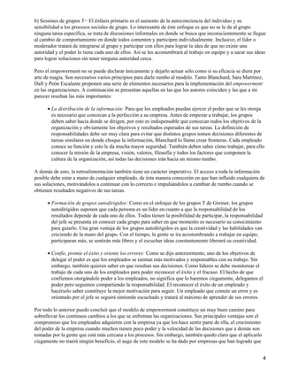 b) Sesiones de grupos T− El énfasis primario es el aumento de la autoconciencia del individuo y su
sensibilidad a los procesos sociales de grupo. Lo interesante de éste enfoque es que no se le da al grupo
ninguna tarea específica, se trata de discusiones informales en donde se busca que inconscientemente se llegue
al cambio de comportamiento en donde todos comenten y participen individualmente. Inclusive, el líder o
moderador tratará de integrarse al grupo y participar con ellos para lograr la idea de que no existe una
autoridad y el poder lo tiene cada uno de ellos. Así se les acostumbrará al trabajo en equipo y a sacar sus ideas
para lograr soluciones sin tener ninguna autoridad cerca.

Pero el empowerment no se puede declarar únicamente y dejarlo actuar sólo como si su eficacia se diera por
arte de magia. Son necesarios varios principios para darle rumbo al modelo. Tanto Blanchard, Sara Martínez,
Daft y Peón Escalante proponen una serie de elementos necesarios para la implementación del empowerment
en las organizaciones. A continuación se presentan aquellas en las que los autores coinciden y las que a mi
parecer resultan las más importantes:

      • La distribución de la información: Para que los empleados puedan ejercer el poder que se les otorga
        es necesario que conozcan a la perfección a su empresa. Antes de empezar a trabajar, los grupos
        deben saber hacia donde se dirigen, por esto es indispensable que conozcan todos los objetivos de la
        organización y obviamente los objetivos y resultados esperados de sus tareas. La definición de
        responsabilidades debe ser muy clara para evitar que distintos grupos tomen decisiones diferentes de
        tareas similares en donde choque la información, Blanchard lo llama crear fronteras. Cada empleado
        conoce su función y esto le da mucha mayor seguridad. También deben saber cómo trabajar, para ello
        conocer la misión de la empresa, visión, valores, filosofía y todos los factores que componen la
        cultura de la organización, así todas las decisiones irán hacia un mismo rumbo.

A demás de esto, la retroalimentación también tiene un carácter imperativo. El acceso a toda la información
posible debe estar a mano de cualquier empleado, de ésta manera conocerán en que han influido cualquiera de
sus soluciones, motivándolos a continuar con lo correcto e impulsándolos a cambiar de rumbo cuando se
obtienen resultados negativos de sus tareas.

      • Formación de grupos autodirigidos: Como en el enfoque de los grupos T de Greiner, los grupos
        autodirigidos suponen que cada persona es un líder en cuanto a que la responsabilidad de los
        resultados depende de cada uno de ellos. Todos tienen la posibilidad de participar, la responsabilidad
        del jefe se presenta en conocer cada grupo para saber en que momento es necesario su conocimiento
        para guiarlo. Una gran ventaja de los grupos autodirigidos es que la creatividad y las habilidades van
        creciendo de la mano del grupo. Con el tiempo, la gente se ira acostumbrando a trabajar en equipo,
        participaran más, se sentirán más libres y el escuchar ideas constantemente liberará su creatividad.

      • Confíe, premie el éxito y oriente los errores: Como se dijo anteriormente, uno de los objetivos de
        delegar el poder es que los empleados se sientan más motivados y responsables con su trabajo. Sin
        embargo, también quieren saber en que resultan sus decisiones. Como líderes se debe monitorear el
        trabajo de cada uno de los empleados para poder reconocer el éxito y el fracaso. El hecho de que
        confiemos otorgándole poder a los empleados, no significa que lo haremos ciegamente, delegamos el
        poder pero seguimos compartiendo la responsabilidad. El reconocer el éxito de un empleado y
        hacérselo saber constituye la mejor motivación para seguir. Un empleado que comete un error y es
        orientado por el jefe se seguirá sintiendo escuchado y tratará al máximo de aprender de sus errores.

Por todo lo anterior puedo concluir que el modelo de empowerment constituye un muy buen camino para
sobrellevar los continuos cambios a los que se enfrentan las organizaciones. Sus principales ventajas son el
compromiso que los empleados adquieren con la empresa ya que los hace sentir parte de ella, el crecimiento
del poder de la empresa cuando muchos tienen poco poder y la velocidad de las decisiones que a demás son
tomadas por la gente que está más cercana a los procesos. Sin embargo, también quedo claro que el aplicarlo
ciegamente no traerá ningún beneficio, el auge de este modelo se ha dado por empresas que han logrado que


                                                                                                                 4
 