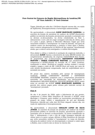 Foro Central da Comarca da Região Metropolitana de Londrina/PR
15º Vara Judicial / 5ª Vara Criminal
10
Toppa, falecido por volta das 13h30min daquele mesmo dia, em razão
de septicemia, broncopneumonia e hemorragia subaracnoidea.
Na oportunidade, o denunciado ILSON MARCOLINO BARBOSA, no
exercício da função de atendente de cadáver da ACESF (funcionário
público no exercício da função), previamente ajustado e associado com
os demais co-denunciados, na forma estabelecida no Fato 1,
dolosamente e com o fim de exigir vantagem indevida da vítima, para
si e para o grupo, afirmou à Mercedes Mansano Toppa que seria
necessário realizar a ‘tanatopraxia’ no corpo do falecido, sob pena do
cadáver entrar em decomposição e começar a vazar água e fluídos,
caso o enterro ultrapassasse as 8h00m do dia seguinte, mencionando
ainda, que o enterro seria antecipado e o velório interrompido.
Para abalar a vítima e motivá-la à aceitação da exigência indevida, o
denunciado ILSON chamou o funcionário de nome BRUNO (ainda não
completamente identificado), da empresa TANATORIUM Bom Pastor,
de propriedade dos co-denunciados GEFFERSON GUILHERME
MARTINS e OSMAR CAMASSANO MARTINS, que imediatamente
compareceu à ACESF,situada na Avenida JK, n.º 2948, Londrina,
contatando a vítima. Sentindo-se coagida, aceitou realizar o serviço
exigido e pagou o valor de R$ 1.000,00 (hum mil reais), por meio de
uma cártula devidamente compensada, tudo de conformidade com o
acostado nos autos.
De posse dos valores recebidos pelo serviço de tanatopraxia
realizado, OSMAR CAMASSANO MARTINS e GEFFERSON
GUILHERME MARTINS, cumpriam com o compromisso previamente
assumido, por intermédio da distribuição, aos denunciados e
idealizadores ORLANDO BONILHA, OSVALDO MOREIRA NETO, assim
como ao servidor da ACESF ILSON MARCOLINO BARBOSA, de
parcela dos valores pagos pelas vítimas pelo indevido serviço de
‘tanatopraxia’ prestado.
Fato 9:
No dia 4 de janeiro de 2008, após o falecimento de seu genitor,
compareceu a vítima Hilza Gonçalves de Azevedo à ACESF, neste
Município e Comarca, para realizar as necessárias providências de
preparo do corpo, velório e sepultamento de seu pai Reinaldo
Gonçalves, falecido por volta das 6h15min daquele mesmo dia, em
razão de septicemia e broncopneumonia.
Na oportunidade, o denunciado GERALDO LOPES DA SILVA
JÚNIOR, no exercício da função de atendente de cadáver da ACESF
(funcionário público no exercício da função), previamente ajustado e
associado com os demais co-denunciados, na forma estabelecida no
Fato 1, dolosamente e com o fim de exigir vantagem indevida da
vítima, para si e para o grupo, afirmou à Hilza Gonçalves de Azevedo
que seria necessário realizar a ‘tanatopraxia’ no corpo do falecido,
sob pena do cadáver entrar em decomposição e começar a vazar água
e fluídos, caso o enterro não se desse no mesmo dia.
Documentoassinadodigitalmente,conformeMPnº2.200-2/2001,Leinº11.419/2006,resoluçãodoProjudi,doTJPR/OE
Validaçãodesteemhttps://projudi.tjpr.jus.br/projudi/-Identificador:PJV49JEKEBKX3YZTWVLR
PROJUDI - Processo: 0003760-16.2008.8.16.0014 - Ref. mov. 119.1 - Assinado digitalmente por Paulo Cesar Roldao:9485
26/09/2017: PROFERIDA SENTENÇA CONDENATÓRIA. Arq: sentença
 