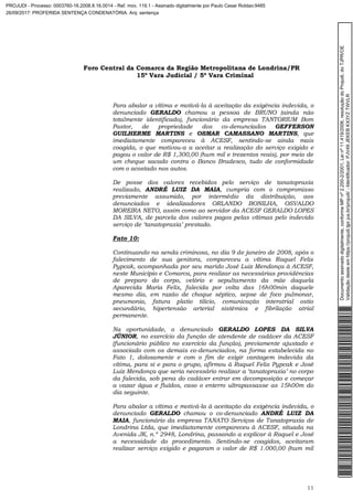 Foro Central da Comarca da Região Metropolitana de Londrina/PR
15º Vara Judicial / 5ª Vara Criminal
11
Para abalar a vítima e motivá-la à aceitação da exigência indevida, o
denunciado GERALDO chamou a pessoa de BRUNO (ainda não
totalmente identificado), funcionário da empresa TANTORIUM Bom
Pastor, de propriedade dos co-denunciados GEFFERSON
GUILHERME MARTINS e OSMAR CAMASSANO MARTINS, que
imediatamente compareceu à ACESF, sentindo-se ainda mais
coagida, o que motivou-a a aceitar a realização do serviço exigido e
pagou o valor de R$ 1,300,00 (hum mil e trezentos reais), por meio de
um cheque sacado contra o Banco Bradesco, tudo de conformidade
com o acostado nos autos.
De posse dos valores recebidos pelo serviço de tanatopraxia
realizado, ANDRÉ LUIZ DA MAIA, cumpria com o compromisso
previamente assumido, por intermédio da distribuição, aos
denunciados e idealizadores ORLANDO BONILHA, OSVALDO
MOREIRA NETO, assim como ao servidor da ACESF GERALDO LOPES
DA SILVA, de parcela dos valores pagos pelas vítimas pelo indevido
serviço de ‘tanatopraxia’ prestado.
Fato 10:
Continuando na senda criminosa, no dia 9 de janeiro de 2008, após o
falecimento de sua genitora, compareceu a vítima Raquel Felix
Pypcak, acompanhada por seu marido José Luiz Mendonça à ACESF,
neste Município e Comarca, para realizar as necessárias providências
de preparo do corpo, velório e sepultamento da mãe daquela
Aparecida Maria Felix, falecida por volta das 16h00min daquele
mesmo dia, em razão de choque séptico, sepse de foco pulmonar,
pneumonia, fatura platio tilicio, comunicação interatrial ostio
secundário, hipertensão arterial sistêmica e fibrilação atrial
permanente.
Na oportunidade, o denunciado GERALDO LOPES DA SILVA
JÚNIOR, no exercício da função de atendente de cadáver da ACESF
(funcionário público no exercício da função), previamente ajustado e
associado com os demais co-denunciados, na forma estabelecida no
Fato 1, dolosamente e com o fim de exigir vantagem indevida da
vítima, para si e para o grupo, afirmou à Raquel Felix Pypcak e José
Luiz Mendonça que seria necessário realizar a ‘tanatopraxia’ no corpo
da falecida, sob pena do cadáver entrar em decomposição e começar
a vazar água e fluídos, caso o enterro ultrapassasse as 15h00m do
dia seguinte.
Para abalar a vítima e motivá-la à aceitação da exigência indevida, o
denunciado GERALDO chamou o co-denunciado ANDRÉ LUIZ DA
MAIA, funcionário da empresa TANATO Serviços de Tanatopraxia de
Londrina Ltda, que imediatamente compareceu à ACESF, situada na
Avenida JK, n.º 2948, Londrina, passando a explicar à Raquel e José
a necessidade do procedimento. Sentindo-se coagidos, aceitaram
realizar serviço exigido e pagaram o valor de R$ 1.000,00 (hum mil
Documentoassinadodigitalmente,conformeMPnº2.200-2/2001,Leinº11.419/2006,resoluçãodoProjudi,doTJPR/OE
Validaçãodesteemhttps://projudi.tjpr.jus.br/projudi/-Identificador:PJV49JEKEBKX3YZTWVLR
PROJUDI - Processo: 0003760-16.2008.8.16.0014 - Ref. mov. 119.1 - Assinado digitalmente por Paulo Cesar Roldao:9485
26/09/2017: PROFERIDA SENTENÇA CONDENATÓRIA. Arq: sentença
 