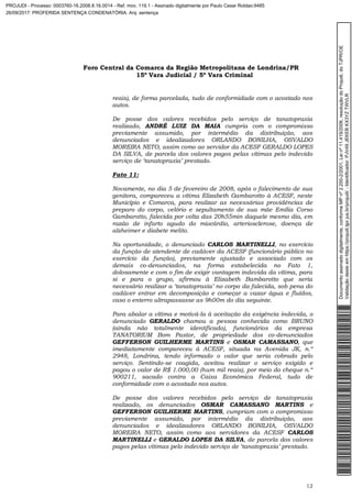 Foro Central da Comarca da Região Metropolitana de Londrina/PR
15º Vara Judicial / 5ª Vara Criminal
12
reais), de forma parcelada, tudo de conformidade com o acostado nos
autos.
De posse dos valores recebidos pelo serviço de tanatopraxia
realizado, ANDRÉ LUIZ DA MAIA cumpria com o compromisso
previamente assumido, por intermédio da distribuição, aos
denunciados e idealizadores ORLANDO BONILHA, OSVALDO
MOREIRA NETO, assim como ao servidor da ACESF GERALDO LOPES
DA SILVA, de parcela dos valores pagos pelas vítimas pelo indevido
serviço de ‘tanatopraxia’ prestado.
Fato 11:
Novamente, no dia 5 de fevereiro de 2008, após o falecimento de sua
genitora, compareceu a vítima Elizabeth Gambarotto à ACESF, neste
Município e Comarca, para realizar as necessárias providências de
preparo do corpo, velório e sepultamento de sua mãe Emília Corso
Gambarotto, falecida por volta das 20h55min daquele mesmo dia, em
razão de infarto agudo do miocárdio, arteriosclerose, doença de
alzheimer e diabete melito.
Na oportunidade, o denunciado CARLOS MARTINELLI, no exercício
da função de atendente de cadáver da ACESF (funcionário público no
exercício da função), previamente ajustado e associado com os
demais co-denunciados, na forma estabelecida no Fato 1,
dolosamente e com o fim de exigir vantagem indevida da vítima, para
si e para o grupo, afirmou à Elizabeth Bambarotto que seria
necessário realizar a ‘tanatopraxia’ no corpo da falecida, sob pena do
cadáver entrar em decomposição e começar a vazar água e fluídos,
caso o enterro ultrapassasse as 9h00m do dia seguinte.
Para abalar a vítima e motivá-la à aceitação da exigência indevida, o
denunciado GERALDO chamou a pessoa conhecida como BRUNO
(ainda não totalmente identificado), funcionários da empresa
TANATORIUM Bom Pastor, de propriedade dos co-denunciados
GEFFERSON GUILHERME MARTINS e OSMAR CAMASSANO, que
imediatamente compareceu à ACESF, situada na Avenida JK, n.º
2948, Londrina, tendo informado o valor que seria cobrado pelo
serviço. Sentindo-se coagida, aceitou realizar o serviço exigido e
pagou o valor de R$ 1.000,00 (hum mil reais), por meio do cheque n.º
900211, sacado contra a Caixa Econômica Federal, tudo de
conformidade com o acostado nos autos.
De posse dos valores recebidos pelo serviço de tanatopraxia
realizado, os denunciados OSMAR CAMASSANO MARTINS e
GEFFERSON GUILHERME MARTINS, cumpriam com o compromisso
previamente assumido, por intermédio da distribuição, aos
denunciados e idealizadores ORLANDO BONILHA, OSVALDO
MOREIRA NETO, assim como aos servidores da ACESF CARLOS
MARTINELLI e GERALDO LOPES DA SILVA, de parcela dos valores
pagos pelas vítimas pelo indevido serviço de ‘tanatopraxia’ prestado.
Documentoassinadodigitalmente,conformeMPnº2.200-2/2001,Leinº11.419/2006,resoluçãodoProjudi,doTJPR/OE
Validaçãodesteemhttps://projudi.tjpr.jus.br/projudi/-Identificador:PJV49JEKEBKX3YZTWVLR
PROJUDI - Processo: 0003760-16.2008.8.16.0014 - Ref. mov. 119.1 - Assinado digitalmente por Paulo Cesar Roldao:9485
26/09/2017: PROFERIDA SENTENÇA CONDENATÓRIA. Arq: sentença
 