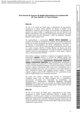 Foro Central da Comarca da Região Metropolitana de Londrina/PR
15º Vara Judicial / 5ª Vara Criminal
13
Fato 12:
No dia 7 de março de 2008, após o falecimento de seu genitor,
compareceu a vítima Girley Martins de Souza à ACESF, neste
Município e Comarca, para realizar as necessárias providências de
preparo do corpo, velório e sepultamento de seu pai Manoel Luiz
Martins, falecido por volta das 3h15min daquele mesmo dia, em razão
de sepse grave do foco pulmonar e pele, pé diabético infectado,
diabete melito e litíase renal.
Na oportunidade, o denunciado MAURO PINTO FERREIRA, no
exercício da função de atendente de cadáver da ACESF (funcionário
público no exercício da função), previamente ajustado e associado com
os demais co-denunciados, na forma estabelecida no Fato 1,
dolosamente e com o fim de exigir vantagem indevida da vítima, para
si e para o grupo, afirmou à Girley Martins de Souza que seria
necessário realizar a ‘tanatopraxia’ no corpo do falecido, sob pena do
cadáver entrar em decomposição e começar a vazar água e fluídos,
caso o enterro não fosse imediato.
Para abalar a vítima e motivá-la à aceitação da exigência indevida, o
denunciado MAURO chamou a pessoa de BRUNO (ainda não
totalmente identificado), funcionário da empresa TANTORIUM Bom
Pastor, os co-denunciados GEFFERSON GUILHERME MARTINS e
OSMAR CAMASSANO MARTINS, que imediatamente compareceu à
ACESF, situada na Avenida JK, n.º 2948, Londrina, levou a vítima até
a sala no interior daquela Autarquia, em que se encontrava o corpo de
seu pai, o qual se encontrava sobre uma maca a descoberto, com a
cabeça estendida para trás, sujo de sangue e com muito líquido na
boca. Sentindo-se ainda mais coagida, aceitou realizar o serviço
exigido e pagou o valor de R$ 1.500,00 (hum mil e quinhentos reais),
tudo de conformidade com o acostado nos autos.
De posse dos valores recebidos pelo serviço de tanatopraxia
realizado, André Luiz da Maia, cumpria com o compromisso
previamente assumido, por intermédio da distribuição, aos
denunciados e idealizadores ORLANDO BONILHA, OSVALDO
MOREIRA NETO, assim como ao servidor da ACESF MAURO PINTO
FERREIRA, de parcela dos valores pagos pelas vítimas pelo indevido
serviço de ‘tanatopraxia’ prestado.
Fato 13:
No dia 15 de março de 2008, após o falecimento de seu irmão,
compareceu a vítima Fumika Watanabe Ribeiro à ACESF, neste
Município e Comarca, para realizar as necessárias providências de
preparo do corpo, velório e sepultamento de seu irmão Eduardo Caoru
Watanabe, falecido por volta das 18h40min daquele mesmo dia, em
razão de acidente vascular cerebral hemorrágico, hipertensão arterial,
insuficiência renal crônica.
Documentoassinadodigitalmente,conformeMPnº2.200-2/2001,Leinº11.419/2006,resoluçãodoProjudi,doTJPR/OE
Validaçãodesteemhttps://projudi.tjpr.jus.br/projudi/-Identificador:PJV49JEKEBKX3YZTWVLR
PROJUDI - Processo: 0003760-16.2008.8.16.0014 - Ref. mov. 119.1 - Assinado digitalmente por Paulo Cesar Roldao:9485
26/09/2017: PROFERIDA SENTENÇA CONDENATÓRIA. Arq: sentença
 