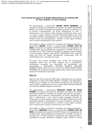 Foro Central da Comarca da Região Metropolitana de Londrina/PR
15º Vara Judicial / 5ª Vara Criminal
14
Na oportunidade, o denunciado MAURO PINTO FERREIRA, no
exercício da função de atendente de cadáver da ACESF (funcionário
público no exercício da função), previamente ajustado e associado com
os demais co-denunciados, na forma estabelecida no Fato 1,
dolosamente e com o fim de exigir vantagem indevida da vítima, para
si e para o grupo, afirmou à Fumika Watanabe Ribeiro que seria
necessário realizar a ‘tanatopraxia’ no corpo do falecido, sob pena do
cadáver entrar em decomposição e começar a vazar água e fluídos,
caso o enterro ultrapassasse o dia seguinte.
Para abalar a vítima e motivá-la à aceitação da exigência indevida, o
denunciado MAURO chamou o co-denunciado ANDRÉ LUIZ DA
MAIA, funcionário da empresa TANATO Serviços de Tanatopraxia de
Londrina Ltda, que imediatamente compareceu à ACESF, situada na
Avenida JK, n.º 2948, Londrina. Sentindo-se coagida, aceitou realizar
o serviço exigido e pagou o valor de R$ 1.300,00 (hum mil e trezentos
reais), por meio de cheque devidamente compensado, tudo de
conformidade com o acostado nos autos.
De posse dos valores recebidos pelo serviço de tanatopraxia
realizado, André Luiz da Maia cumpria com o compromisso
previamente assumido, por intermédio da distribuição, aos
denunciados e idealizadores ORLANDO BONILHA, OSVALDO
MOREIRA NETO, assim como ao servidor da ACESF MAURO PINTO
FERREIRA, de parcela dos valores pagos pelas vítimas pelo indevido
serviço de ‘tanatopraxia’ prestado.
Fato 14:
Agora no dia 28 de março de 2008, após o falecimento de seu marido,
compareceu a vítima Vera Maria Maziero à ACESF, neste Município e
Comarca, para realizar as necessárias providências de preparo do
corpo, velório e sepultamento de seu marido Alberto Maziero, falecido
por volta das 9h00min daquele mesmo dia.
Na oportunidade, o denunciado GERALDO LOPES DA SILVA
JÚNIOR, no exercício da função de atendente de cadáver da ACESF
(funcionário público no exercício da função), previamente ajustado e
associado com os demais co-denunciados, na forma estabelecida no
Fato 1, dolosamente e com o fim de exigir vantagem indevida da
vítima, para si e para o grupo, afirmou à Vera Maria Maziero que seria
necessário realizar a ‘tanatopraxia’ no corpo do falecido, sob pena do
cadáver entrar em decomposição e começar a vazar água e fluídos,
caso o enterro não se desse no mesmo dia e sem velório.
Para abalar a vítima e motivá-la à aceitação da exigência indevida, o
denunciado GERALDO chamou o co-denunciado ANDRÉ LUIZ DA
MAIA, funcionário da empresa TANATO Serviços de Tanatopraxia de
Londrina Ltda, que imediatamente compareceu à ACESF, situada na
Avenida JK, n.º 2948, Londrina, continuando nas exigências para a
realização do serviço. Sentindo-se coagida, aceitou realizar o serviço
Documentoassinadodigitalmente,conformeMPnº2.200-2/2001,Leinº11.419/2006,resoluçãodoProjudi,doTJPR/OE
Validaçãodesteemhttps://projudi.tjpr.jus.br/projudi/-Identificador:PJV49JEKEBKX3YZTWVLR
PROJUDI - Processo: 0003760-16.2008.8.16.0014 - Ref. mov. 119.1 - Assinado digitalmente por Paulo Cesar Roldao:9485
26/09/2017: PROFERIDA SENTENÇA CONDENATÓRIA. Arq: sentença
 