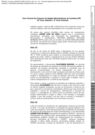 Foro Central da Comarca da Região Metropolitana de Londrina/PR
15º Vara Judicial / 5ª Vara Criminal
15
exigido e pagou o valor de R$ 1.200,00 (hum mil e duzentos reais), por
meio de cheques, tudo de conformidade com o acostado nos autos.
De posse dos valores recebidos pelo serviço de tanatopraxia
realizado, ANDRÉ LUIZ DA MAIA cumpria com o compromisso
previamente assumido, por intermédio da distribuição, aos
denunciados e idealizadores ORLANDO BONILHA, OSVALDO
MOREIRA NETO, assim como ao servidor da ACESF GERALDO LOPES
DA SILVA, de parcela dos valores pagos pelas vítimas pelo indevido
serviço de ‘tanatopraxia’ prestado.
Fato 15:
No dia 31 de março de 2008, após o falecimento de seu genitor,
compareceu a vítima Ivan Bárbara Dias à ACESF, situada na Avenida
JK, nº 2948, Londrina, para realizar as necessárias providências de
preparo do corpo, velório e sepultamento de seu pai Antônio Bárbara
Dias, falecido por volta das 22h30min daquele mesmo dia, em razão
de septicemia.
Na oportunidade, o denunciado CLAUDEMIR MENDES, no exercício
da função de atendente de cadáver da ACESF (funcionário público no
exercício da função), previamente ajustado e associado com os
demais co-denunciados, na forma estabelecida no Fato 1,
dolosamente e com o fim de exigir vantagem indevida da vítima, para
si e para o grupo, afirmou à Ivan Bárbara Dias que seria necessário
realizar a ‘tanatopraxia’ no corpo do falecido, sob pena do cadáver
entrar em decomposição e começar a vazar água e fluídos, caso o
enterro ultrapassasse as 11h30m do dia seguinte.
Para abalar a vítima e motivá-la à aceitação da exigência indevida, o
denunciado CLAUDEMIR além de levar a vítima e sua irmã até a sala
no interior daquela Autarquia, em que se encontrava o corpo de seu
pai, o qual ali se encontrava a descoberto, afirmou que caso não fosse
realizado o serviço de ‘tanatopraxia’, determinaria a lacração do
caixão e a antecipação do enterro para as primeiras horas do dia,
sempre determinado a coagir a vítima a lhe entregar a vantagem
exigida, o que não ocorreu, vez que esta se recusou a contratar o
serviço, tudo de conformidade com o acostado nos autos.
Fato 16:
A fim de atender ao desiderato da organização criminosa já descrito
no Fato 1, ou seja, de promover a corrupção de agentes públicos com
o fim de assegurar o livre funcionamento das atividades de prestação
de serviços de preparação de corpos (tanatopraxia), o ora denunciado
ANDRÉ LUIZ DA MAIA, funcionário da empresa TANATO – Serviço de
Tanatopraxia de Londrina Ltda, aproveitando-se da proximidade com
funcionários públicos lotados na Administração de Cemitérios e
Serviços Funerários de Londrina - ACESF, ofereceu vantagem
indevida à Mara Stella Carreira, funcionária pública lotada na
ACESF, exercendo a função de atendente, a fim de determiná-la a
Documentoassinadodigitalmente,conformeMPnº2.200-2/2001,Leinº11.419/2006,resoluçãodoProjudi,doTJPR/OE
Validaçãodesteemhttps://projudi.tjpr.jus.br/projudi/-Identificador:PJV49JEKEBKX3YZTWVLR
PROJUDI - Processo: 0003760-16.2008.8.16.0014 - Ref. mov. 119.1 - Assinado digitalmente por Paulo Cesar Roldao:9485
26/09/2017: PROFERIDA SENTENÇA CONDENATÓRIA. Arq: sentença
 