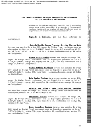 Foro Central da Comarca da Região Metropolitana de Londrina/PR
15º Vara Judicial / 5ª Vara Criminal
16
praticar ato de ofício em desacordo com a lei, isto é, encaminhar
corpos para serem submetidos à preparação – ‘tanatopraxia’,
mediante o pagamento de propina, não quantificada nos autos, de
conformidade com os documentos acostados nos autos.”
Segundo a denúncia, por tais fatos estariam os
denunciados:
Orlando Bonilha Soares Proença e Osvaldo Moreira Neto
incurso nas sanções do artigo 288, caput, do Código Penal, combinado com as
disposições previstas na Lei n.º 9.034/95 (fato 01) e artigo 316, caput (fatos 02, 03,
04, 05, 06, 07, 08, 09, 10, 11, 12, 13, 14 e 15), combinados com o artigo 69, todos
do Código Penal.
Mauro Pinto Ferreira incurso nas sanções do artigo 288,
caput, do Código Penal, combinado com as disposições previstas na Lei n.º
9.034/95 (fato 01) e artigo 316, caput (fatos 03, 05, 07, 12 e 13), combinados com o
artigo 69, todos do Código Penal.
Carlos Antônio Martinelli incurso nas sanções do artigo
288, caput, do Código Penal, combinado com as disposições previstas na Lei n.º
9.034/95 (fato 01) e artigo 316, caput (fato 11), combinados com o artigo 69, todos
do Código Penal.
Luiz Carlos Teodoro incurso nas sanções do artigo 288,
caput, do Código Penal, combinado com as disposições previstas na Lei n.º
9.034/95 (fato 01) e artigo 316, caput (fato 04), combinados com o artigo 69, ambos
do Código Penal.
Antônio Vaz Viana e Neio Lúcio Martins Bandeira
incursos nas sanções do artigo 288, caput, do Código Penal, combinado com as
disposições previstas na Lei n.º 9.034/95 (fato 01).
Claudemir Mendes incurso nas sanções do artigo 288,
caput, do Código Penal, combinado com as disposições previstas na Lei n.º
9.034/95 (fato 01) e artigo 316, caput (fatos 03 e 15), combinados com o artigo 69,
ambos do Código Penal.
Ilson Marcolino Barbosa incurso nas sanções do artigo
288, caput, do Código Penal, combinado com as disposições previstas na Lei n.º
9.034/95 (fato 01) e artigo 316, caput (fatos 06 e 08), combinados com o artigo 69,
ambos do Código Penal.
Documentoassinadodigitalmente,conformeMPnº2.200-2/2001,Leinº11.419/2006,resoluçãodoProjudi,doTJPR/OE
Validaçãodesteemhttps://projudi.tjpr.jus.br/projudi/-Identificador:PJV49JEKEBKX3YZTWVLR
PROJUDI - Processo: 0003760-16.2008.8.16.0014 - Ref. mov. 119.1 - Assinado digitalmente por Paulo Cesar Roldao:9485
26/09/2017: PROFERIDA SENTENÇA CONDENATÓRIA. Arq: sentença
 