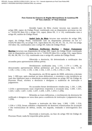 Foro Central da Comarca da Região Metropolitana de Londrina/PR
15º Vara Judicial / 5ª Vara Criminal
17
Geraldo Lopes da Silva Junior incurso nas sanções do
artigo 288, caput, do Código Penal, combinado com as disposições previstas na Lei
n.º 9.034/95 (fato 01) e artigo 316, caput, (fatos 09, 11 e 14), combinados com o
artigo 69, ambos do Código Penal.
André Luiz da Maia incurso nas sanções do artigo 288,
caput, do Código Penal, combinado com as disposições previstas na Lei n.º
9.034/95 (fato 01), no artigo 316, caput (fatos 02, 03, 04, 07, 10, 13, 14) e no artigo
333 (fato 16), combinados com o artigo 69, todos do Código Penal.
Gefferson Guilherme Martins e Osmar Camassano
Martins incursos nas disposições do artigo 288, caput, do Código Penal, combinado
com as disposições previstas na Lei n.º 9.034/95 (fato 01) e artigo 316, caput (fatos
05, 06, 08, 09, 11 e 12), combinado com o artigo 69, ambos do Código Penal.
Oferecida a denúncia, foi determinada a notificação dos
acusados para apresentarem defesa prévia.
Devidamente notificados (seq. 1.151, 1.174 e 1.189), os
denunciados apresentaram defesa preliminar por seus defensores (seq. 1.138,
1.139, 1.142, 1.145, 1.149, 1.150, 1.152, 1.157, 1.170, 1.176 e 1.178).
Na sequência, em 08 de agosto de 2008, sobreveio a decisão
(seq. 1.180) que, após analisar as teses defensivas, e constatar a não incidência ao
caso das hipóteses para a absolvição sumária previstas no artigo 397 do Código de
Processo Penal, recebeu a denúncia e designou a audiência de instrução e
julgamento.
Os acusados foram devidamente citados (seq. 1.191, 1.198,
1.210) e apresentaram suas respectivas respostas à acusação (seq. 1.220, 1.221,
1.223, 1.225, 1.227, 1.232, 1.237, 1.239, 1.244, 1.243 e 1.246).
Rebatida as teses defensivas, o recebimento da denúncia foi
ratificado e designou-se nova data para a audiência de instrução e julgamento (seq.
1.250).
Durante a instrução do feito (seq. 1.269, 1.295, 1.316,
1.336 e 1.352), foram colhidos o depoimento de dezenove testemunhas de acusação
e dez testemunhas de defesa, sendo, em seguida, realizado o interrogatório dos
réus.
Encerrada a instrução, na fase do artigo 402 do Código de
Processo Penal, nada foi requerido pelas partes.
Documentoassinadodigitalmente,conformeMPnº2.200-2/2001,Leinº11.419/2006,resoluçãodoProjudi,doTJPR/OE
Validaçãodesteemhttps://projudi.tjpr.jus.br/projudi/-Identificador:PJV49JEKEBKX3YZTWVLR
PROJUDI - Processo: 0003760-16.2008.8.16.0014 - Ref. mov. 119.1 - Assinado digitalmente por Paulo Cesar Roldao:9485
26/09/2017: PROFERIDA SENTENÇA CONDENATÓRIA. Arq: sentença
 