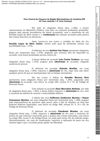 Foro Central da Comarca da Região Metropolitana de Londrina/PR
15º Vara Judicial / 5ª Vara Criminal
18
Em sede de alegações finais (seq. 1.360), o ilustre
representante do Ministério Público, com base no conjunto probatório produzido,
pugnou pela parcial procedência da inicial acusatória, com a absolvição do réu
Geraldo Lopes da Silva Junior e a condenação dos demais acusados pela prática
dos crimes descritos na denúncia.
Após, juntou-se aos autos a certidão de óbito do réu
Geraldo Lopes da Silva Junior, motivo pelo qual foi declarada extinta sua
punibilidade (seq. 1.373).
O defensor do réu Antônio Vaz Viana apresentou alegações
finais por memoriais (seq. 1.378), alegando que nenhum fato foi imputado ao
acusado, nem foram produzidas provas contra ele.
A douta defesa do acusado Luiz Carlos Teodoro, em suas
alegações finais (seq. 1.379), pugnou pela absolvição do acusado, alegando
ausência de provas.
O defensor do acusado Orlando Bonilha, em suas
alegações finais (seq. 1.385), requereu a absolvição do réu, haja vista não haver
qualquer prova de que as tanatopraxias não se faziam necessárias.
Por seu turno, a defesa de Osvaldo Moreira Neto
apresentou suas alegações finais por memoriais (seq. 1.386), pugnando pela
absolvição do acusado, com fulcro no artigo 386, incisos IV e VI, do Código de
Processo Penal.
Com relação ao acusado Ilson Marcolino Barbosa, em sede
de alegações finais (seq. 1.387), a douta defesa requereu a absolvição do réu, ante
a ausência de indícios de autoria e materialidade delitiva.
A defesa dos réus Gefferson Guilherme Martins e Osmar
Camassano Martins, em suas alegações finais por memoriais (seq. 1.388), pugnou
pela improcedência da presente ação penal, para o fim de absolver os réus das
práticas delitivas imputadas, com fulcro no artigo 386, incisos IV, V, VI e VII, do
Código de Processo Penal.
O defensor do acusado Claudemir Mendes, em suas
alegações finais (seq. 1.390), requereu a absolvição do réu ante a ausência de
provas de que estivesse concorrido para a prática dos crimes elencados, com fulcro
no artigo 386, inciso V, do Código Penal, ou então pelo inciso VII, do referido artigo.
Alternativamente, em caso de condenação, requereu a aplicação da pena em seu
mínimo legal e que o acusado possa apelar em liberdade.
Documentoassinadodigitalmente,conformeMPnº2.200-2/2001,Leinº11.419/2006,resoluçãodoProjudi,doTJPR/OE
Validaçãodesteemhttps://projudi.tjpr.jus.br/projudi/-Identificador:PJV49JEKEBKX3YZTWVLR
PROJUDI - Processo: 0003760-16.2008.8.16.0014 - Ref. mov. 119.1 - Assinado digitalmente por Paulo Cesar Roldao:9485
26/09/2017: PROFERIDA SENTENÇA CONDENATÓRIA. Arq: sentença
 