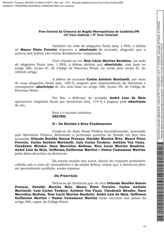 Foro Central da Comarca da Região Metropolitana de Londrina/PR
15º Vara Judicial / 5ª Vara Criminal
19
Também em sede de alegações finais (seq. 1.392), a defesa
de Mauro Pinto Ferreira requereu a absolvição do acusado, alegando que a
autoria dos delitos não restou devidamente comprovada.
Com relação ao réu Neio Lúcio Martins Bandeira, em sede
de alegações finais (seq. 1.393), a defesa pleiteia sua absolvição, com base no
artigo 386, inciso IV, do Código de Processo Penal, ou então pelo inciso IV, do
referido artigo.
A defesa do acusado Carlos Antônio Martinelli, por meio
de suas alegações finais (seq. 109.1), pugnou pela improcedência da denúncia e
consequente absolvição do réu com base no artigo 386, inciso VII, do Código de
Processo Penal.
Por fim, o defensor do acusado André Luiz da Maia
apresentou alegações finais por memoriais (seq. 114.1) e pugnou pela absolvição
do réu.
Este é o sucinto relatório.
DECIDO.
II – Da Decisão e Seus Fundamentos
Cuida-se de Ação Penal Pública Incondicionada, intentada
pelo Ministério Público, deduzindo a pretensão punitiva do Estado em face dos
acusados Orlando Bonilha Soares Proença, Osvaldo Moreira Neto, Mauro Pinto
Ferreira, Carlos Antônio Martinelli, Luiz Carlos Teodoro, Antônio Vaz Viana,
Claudemir Mendes, Ilson Marcolino Barbosa, Neio Lucio Martins Bandeira,
André Luiz da Maia, Gefferson Guilherme Martins e Osmar Camassano Martins
pelos fatos descritos na denúncia.
Da atenta analise dos autos, diante do conjunto probatório
colhido sob o crivo de contraditório e da ampla defesa, temos que a denúncia deve
ser parcialmente acolhida, senão vejamos.
- Da Prescrição
Extrai-se da denúncia que os réus Orlando Bonilha Soares
Proença, Osvaldo Moreira Neto, Mauro Pinto Ferreira, Carlos Antônio
Martinelli, Luiz Carlos Teodoro, Antônio Vaz Viana, Claudemir Mendes, Ilson
Marcolino Barbosa, Neio Lucio Martins Bandeira, André Luiz da Maia, Gefferson
Guilherme Martins e Osmar Camassano Martins estão incursos nas penas do
artigo 288, caput, do Código Penal.
Documentoassinadodigitalmente,conformeMPnº2.200-2/2001,Leinº11.419/2006,resoluçãodoProjudi,doTJPR/OE
Validaçãodesteemhttps://projudi.tjpr.jus.br/projudi/-Identificador:PJV49JEKEBKX3YZTWVLR
PROJUDI - Processo: 0003760-16.2008.8.16.0014 - Ref. mov. 119.1 - Assinado digitalmente por Paulo Cesar Roldao:9485
26/09/2017: PROFERIDA SENTENÇA CONDENATÓRIA. Arq: sentença
 
