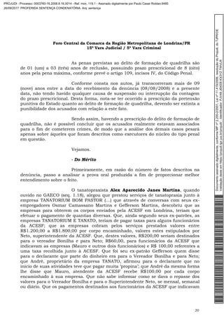 Foro Central da Comarca da Região Metropolitana de Londrina/PR
15º Vara Judicial / 5ª Vara Criminal
20
As penas previstas ao delito de formação de quadrilha são
de 01 (um) a 03 (três) anos de reclusão, possuindo prazo prescricional de 8 (oito)
anos pela pena máxima, conforme prevê o artigo 109, incisos IV, do Código Penal.
Conforme consta nos autos, já transcorreram mais de 09
(nove) anos entre a data do recebimento da denúncia (08/08/2008) e a presente
data, não tendo havido qualquer causa de suspensão ou interrupção da contagem
do prazo prescricional. Desta forma, nota-se ter ocorrido a prescrição da pretensão
punitiva do Estado quanto ao delito de formação de quadrilha, devendo ser extinta a
punibilidade dos acusados com relação a este fato.
Sendo assim, havendo a prescrição do delito de formação de
quadrilha, não é possível concluir que os acusados realmente estavam associados
para o fim de cometerem crimes, de modo que a análise dos demais casos pesará
apenas sobre àqueles que foram descritos como executores do núcleo do tipo penal
em questão.
Vejamos.
- Do Mérito
Primeiramente, em razão do número de fatos descritos na
denúncia, passo a analisar a prova oral produzida a fim de proporcionar melhor
entendimento sobre o feito.
O tanatopraxista Alex Aparecido Janes Martins, quando
ouvido no GAECO (seq. 1.18), alegou que prestou serviços de tanatopraxia junto à
empresa TANATORIUM BOM PASTOR (…) que através de conversas com seus ex-
empregadores Osmar Camassano Martins e Gefferson Martins, descobriu que as
empresas para obterem os corpos enviados pela ACESF em Londrina, teriam que
efetuar o pagamento de quantias diversas. Que, ainda segundo seus ex-patrões, as
empresas TANATORIUM E TANATO, teriam de pagar taxas para alguns funcionários
da ACESF; que as empresas cobram pelos serviços prestados valores entre
R$1.200,00 a R$1.800,00 por corpo encaminhado, valores estes estipulados por
Neto, superintendente da ACESF. Que, destes valores, R$200,00 seriam destinados
para o vereador Bonilha e para Neto; R$60,00, para funcionários da ACESF que
indicavam as empresas (Mauro e outros dois funcionários) e R$ 100,00 referentes a
uma taxa recolhida junto à ACESF. Que foi seu ex-patrão Gefferson quem disse
para o declarante que parte do dinheiro era para o Vereador Bonilha e para Neto;
que André, proprietário da empresa TANATO, afirmou para o declarante que no
início de suas atividades teve que pagar muita ‘propina’; que André da mesma forma
lhe disse que Mauro, atendente da ACESF recebe R$100,00 por cada corpo
encaminhado à sua empresa. Que não sabe informar como se dava o repasse dos
valores para o Vereador Bonilha e para o Superintendente Neto, se mensal, semanal
ou diário. Que os pagamentos destinados aos funcionários da ACESF que indicavam
Documentoassinadodigitalmente,conformeMPnº2.200-2/2001,Leinº11.419/2006,resoluçãodoProjudi,doTJPR/OE
Validaçãodesteemhttps://projudi.tjpr.jus.br/projudi/-Identificador:PJV49JEKEBKX3YZTWVLR
PROJUDI - Processo: 0003760-16.2008.8.16.0014 - Ref. mov. 119.1 - Assinado digitalmente por Paulo Cesar Roldao:9485
26/09/2017: PROFERIDA SENTENÇA CONDENATÓRIA. Arq: sentença
 