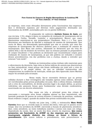 Foro Central da Comarca da Região Metropolitana de Londrina/PR
15º Vara Judicial / 5ª Vara Criminal
21
as empresas, estes eram efetuados diretamente pelos funcionários das empresas.
Que o declarante repassou por diversas vezes pagamentos destinados aos
funcionários da ACESF, autorizados pelo seu ex-patrão Gefferson.
O preparador de cadáveres Antônio Gomes de Assis, por
sua vez (seq. 1.51), alegou à época os campeões de realização de tanatopraxia são os
plantonistas Carlos, Geraldo, Luizinho e principalmente Mauro; que esses
plantonistas associaram-se aos preparadores Claudemir, Neio (…) e Vaz, para
determinar aos familiares do falecido a realização de exames de tanatopraxia. Que
ouviu de Mara, em determinada oportunidade que não se recorda, que uma das
empresas de tanatopraxia lhe ofereceu dinheiro para a realização de exames de
tanatopraxia. Que Mara não aceitou, afirmando ao declarante que ela vivia do
salário dela e não do dinheiro de terceiros. Que na semana passada os preparadores
de corpos Claudemir e Vaz pediram ao declarante que encaminhasse corpos para
realização de exames de tanatopraxia, já que não poderia ser reduzido o número
desses procedimentos, iria dar problema com a Justiça, dando a entender que
estavam “com medo”.
Embora as testemunhas acima tenham sido essenciais para
o oferecimento da denúncia, haja vista os fartos indícios de autoria que descreveram
na fase extrajudicial, essas provas não foram ratificadas em juízo sob o crivo do
contraditório e da ampla defesa, eis que as referidas testemunhas não
compareceram às audiências de instrução, sendo que Alex Aparecido Janes Martins
sequer foi arrolado pela acusação.
Nessa toada, faz-se necessário destacar que as provas
colhidas durante a fase investigativa são tomadas apenas como indícios, devendo
ser corroboradas pelas provas produzidas em juízo. Sem o reforço dessas, realizadas
sob o crivo do contraditório, do devido processo legal e da ampla defesa, as provas
indiciárias não possuem forças para fundamentar uma decisão condenatória,
acarretando em um decreto absolutório.
Nos casos em tela, a principal prova dos crimes de
concussão e corrupção ativa foram coligidas apenas na fase inquisitorial, não
havendo produção de provas de autoria durante a instrução do processo, conforme
ficará evidente a seguir, quando da análise das provas constituídas em juízo.
Ouvida em juízo (seq. 1.295), a testemunha Mara Stella
Carreira disse que se recorda mais ou menos dos fatos, visto que se passou muito
tempo. Que era servidora da ACESF, exercendo a função de plantonista atendente.
Que, como atendente, as vezes trabalhava sozinha e outras com mais um colega,
dependendo da escala. Que só soube dos fatos através da imprensa. Que nunca
presenciou um funcionário da ACESF ou das empresas que realizavam a
tanatopraxia exigindo dinheiro das vítimas ou forçar a feitura do
procedimento. Que nunca indicou o procedimento, mas provavelmente o
Documentoassinadodigitalmente,conformeMPnº2.200-2/2001,Leinº11.419/2006,resoluçãodoProjudi,doTJPR/OE
Validaçãodesteemhttps://projudi.tjpr.jus.br/projudi/-Identificador:PJV49JEKEBKX3YZTWVLR
PROJUDI - Processo: 0003760-16.2008.8.16.0014 - Ref. mov. 119.1 - Assinado digitalmente por Paulo Cesar Roldao:9485
26/09/2017: PROFERIDA SENTENÇA CONDENATÓRIA. Arq: sentença
 