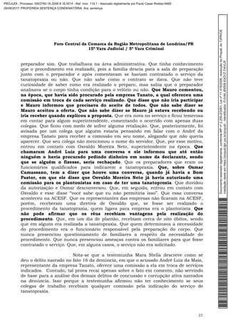 Foro Central da Comarca da Região Metropolitana de Londrina/PR
15º Vara Judicial / 5ª Vara Criminal
22
preparador sim. Que trabalhava na área administrativa. Que tinha conhecimento
que o procedimento era realizado, pois a família descia para a sala de preparação
junto com o preparador e após comentavam se haviam contratado o serviço da
tanatopraxia ou não. Que não sabe como o contrato se dava. Que não teve
curiosidade de saber como era realizado o preparo, mas sabia que o preparador
analisava se o corpo tinha condição para o velório ou não. Que Mauro comentou,
na época, que havia sido procurado pela empresa Tanato, a qual ofereceu uma
comissão em troca de cada serviço realizado. Que disse que não iria participar
e Mauro informou que precisava do aceite de todos. Que não sabe dizer se
Mauro aceitou a oferta. Que não sabe dizer se Mauro já estava recebendo ou
iria receber quando explicou a proposta. Que era nova no serviço e ficou temerosa
em contar para algum superintendente, comentando o ocorrido com apenas duas
colegas. Que ficou com medo de sofrer alguma retaliação. Que, posteriormente, foi
avisada por um colega que alguém estaria pensando em falar com o André da
empresa Tanato para receber a comissão em seu nome, alegando que não queria
aparecer. Que seu colega não mencionou o nome do servidor. Que, por esse motivo,
entrou em contato com Osvaldo Moreira Neto, superintendente na época. Que
chamaram André Luiz para uma conversa e ele informou que até então
ninguém o havia procurado pedindo dinheiro em nome da declarante, sendo
que se alguém o fizesse, seria rechaçado. Que os preparadores que eram os
funcionários qualificados para indicarem a tanatopraxia. Que, sobre Osmar
Camassano, tem a dizer que houve uma conversa, quando já havia a Bom
Pastor, em que ele disse que Osvaldo Moreira Neto já havia autorizado uma
comissão para os plantonistas em caso de ter uma tanatoproxia. Que duvidou
da autorização e Osmar desconversou. Que, em seguida, entrou em contato com
Osvaldo e esse disse “você sabe que eu não permitiria isso”. Que essa conversa
aconteceu na ACESF. Que os representantes das empresas não ficavam na ACESF,
porém, receberam uma diretiva de Osvaldo que, se fosse ser realizado o
procedimento da tanatopraxia, quem ligava para empresa era o plantonista. Que
não pode afirmar que os réus recebiam vantagens pela realização do
procedimento. Que, em um dia de plantão, recebiam cerca de oito óbitos, sendo
que em alguns era realizada a tanatopraxia. Que quem determinava a necessidade
do procedimento era o funcionário responsável pela preparação do corpo. Que
nunca presenciou questionamento de familiares a respeito da necessidade do
procedimento. Que nunca presenciou ameaças contra os familiares para que fosse
contratado o serviço. Que, em alguns casos, o serviço não era solicitado.
Nota-se que a testemunha Mara Stella descreve como se
deu o delito narrado no fato 16 da denúncia, em que o acusado André Luiz da Maia,
representante da empresa Tanato, oferece uma comissão a ela em troca de serviços
indicados. Contudo, tal prova recai apenas sobre o fato em comento, não servindo
de base para a análise dos demais delitos de concussão e corrupção ativa narrados
na denúncia. Isso porque a testemunha afirmou não ter conhecimento se seus
colegas de trabalho recebiam qualquer comissão pela indicação do serviço de
tanatopraxia.
Documentoassinadodigitalmente,conformeMPnº2.200-2/2001,Leinº11.419/2006,resoluçãodoProjudi,doTJPR/OE
Validaçãodesteemhttps://projudi.tjpr.jus.br/projudi/-Identificador:PJV49JEKEBKX3YZTWVLR
PROJUDI - Processo: 0003760-16.2008.8.16.0014 - Ref. mov. 119.1 - Assinado digitalmente por Paulo Cesar Roldao:9485
26/09/2017: PROFERIDA SENTENÇA CONDENATÓRIA. Arq: sentença
 