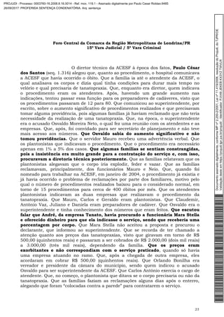 Foro Central da Comarca da Região Metropolitana de Londrina/PR
15º Vara Judicial / 5ª Vara Criminal
23
O diretor técnico da ACESF à época dos fatos, Paulo César
dos Santos (seq. 1.316) alegou que, quanto ao procedimento, o hospital comunicava
a ACESF que havia ocorrido o óbito. Que a família ia até o atendente da ACESF, o
qual analisava os corpos e dizia qual tinha condições para durar mais tempo no
velório e qual precisaria de tanatopraxia. Que, enquanto era diretor, quem indicava
o procedimento eram os atendentes. Após, havendo um grande aumento nas
indicações, tentou passar essa função para os preparadores de cadáveres, visto que
os procedimentos passaram de 12 para 80. Que comunicou ao superintendente, por
escrito, sobre o aumento significativo de procedimentos realizados e que precisavam
tomar alguma providência, pois algumas famílias já haviam reclamado que não teria
necessidade da realização de uma tanatopraxia. Que, na época, o superintendente
era o acusado Osvaldo Moreira Neto, o qual fez uma reunião com os atendentes e as
empresas. Que, após, foi convidado para ser secretário de planejamento e não teve
mais acesso aos números. Que Osvaldo sabia do aumento significativo e não
tomou providências. Que o servidor Mauro recebeu uma advertência verbal. Que
os plantonistas que indicavam o procedimento. Que o procedimento era necessário
apenas em 1% a 5% dos casos. Que algumas famílias se sentiam constrangidas,
pois a insistência era muito grande para a contratação do serviço e, com isso,
procuravam a diretoria técnica posteriormente. Que as famílias relatavam que os
plantonistas alegavam que o corpo iria explodir, feder e vazar. Que as famílias
reclamavam, principalmente, dos funcionários Mauro e Neio. Que, quando foi
nomeado para trabalhar na ACESF, em janeiro de 2004, o procedimento já existia e
já havia ocorrido o problema de reclamações por parte dos familiares, motivo pelo
qual o número de procedimentos realizados baixou para o considerado normal, em
torno de 15 procedimentos para cerca de 400 óbitos por mês. Que os atendentes
plantonistas indicavam as duas empresas que realizavam o procedimento da
tanatopraxia. Que Mauro, Carlos e Geraldo eram plantonistas. Que Claudemir,
Antônio Vaz, Juliano e Daniela eram preparadores de cadáver. Que Osvaldo era o
superintendente e tinha conhecimento dos números que eram feitos. Que escutou
falar que André, da empresa Tanato, havia procurado a funcionária Mara Stella
e oferecido dinheiro para que ela indicasse o serviço, sendo que receberia uma
porcentagem por corpo. Que Mara Stella não aceitou a proposta e procurou o
declarante, que informou ao superintendente. Que se recorda de ter chamado a
atenção quanto aos preços das tanatopraxias, visto que giravam em torno de R$
500,00 (quinhentos reais) e passaram a ser cobrados de R$ 2.000,00 (dois mil reais)
a 3.000,00 (três mil reais), dependendo da família. Que os preços eram
exorbitantes e não correspondiam com o serviço praticado, quando só havia
uma empresa atuando no ramo. Que, após a chegada de outra empresa, eles
acordaram em cobrar R$ 500,00 (quinhentos reais). Que Orlando Bonilha era
vereador e presidente da câmara do município, sendo quem indicou o acusado
Osvaldo para ser superintendente da ACESF. Que Carlos Antônio exercia o cargo de
atendente. Que, no começo, o plantonista que ditava se o corpo precisaria ou não da
tanatopraxia. Que as famílias faziam as reclamações alguns dias após o enterro,
alegando que foram “colocadas contra a parede” para contratarem o serviço.
Documentoassinadodigitalmente,conformeMPnº2.200-2/2001,Leinº11.419/2006,resoluçãodoProjudi,doTJPR/OE
Validaçãodesteemhttps://projudi.tjpr.jus.br/projudi/-Identificador:PJV49JEKEBKX3YZTWVLR
PROJUDI - Processo: 0003760-16.2008.8.16.0014 - Ref. mov. 119.1 - Assinado digitalmente por Paulo Cesar Roldao:9485
26/09/2017: PROFERIDA SENTENÇA CONDENATÓRIA. Arq: sentença
 