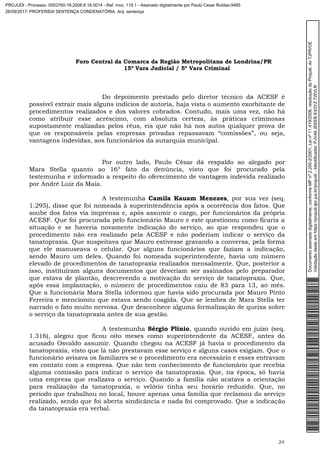 Foro Central da Comarca da Região Metropolitana de Londrina/PR
15º Vara Judicial / 5ª Vara Criminal
24
Do depoimento prestado pelo diretor técnico da ACESF é
possível extrair mais alguns indícios de autoria, haja vista o aumento exorbitante de
procedimentos realizados e dos valores cobrados. Contudo, mais uma vez, não há
como atribuir esse acréscimo, com absoluta certeza, às práticas criminosas
supostamente realizadas pelos réus, eis que não há nos autos qualquer prova de
que os responsáveis pelas empresas privadas repassavam “comissões”, ou seja,
vantagens indevidas, aos funcionários da autarquia municipal.
Por outro lado, Paulo César dá respaldo ao alegado por
Mara Stella quanto ao 16º fato da denúncia, visto que foi procurado pela
testemunha e informado a respeito do oferecimento de vantagem indevida realizado
por André Luiz da Maia.
A testemunha Camila Kauam Menezes, por sua vez (seq.
1.295), disse que foi nomeada à superintendência após a ocorrência dos fatos. Que
soube dos fatos via imprensa e, após assumir o cargo, por funcionários da própria
ACESF. Que foi procurada pelo funcionário Mauro e este questionou como ficaria a
situação e se haveria novamente indicação do serviço, ao que respondeu que o
procedimento não era realizado pela ACESF e não poderiam indicar o serviço da
tanatopraxia. Que suspeitava que Mauro estivesse gravando a conversa, pela forma
que ele manuseava o celular. Que alguns funcionários que faziam a indicação,
sendo Mauro um deles. Quando foi nomeada superintendente, havia um número
elevado de procedimentos de tanatopraxia realizados mensalmente. Que, posterior a
isso, instituíram alguns documentos que deveriam ser assinados pelo preparador
que estava de plantão, descrevendo a motivação do serviço de tanatopraxia. Que,
após essa implantação, o número de procedimentos caiu de 83 para 13, ao mês.
Que a funcionária Mara Stella informou que havia sido procurada por Mauro Pinto
Ferreira e mencionou que estava sendo coagida. Que se lembra de Mara Stella ter
narrado o fato muito nervosa. Que desconhece alguma formalização de queixa sobre
o serviço da tanatopraxia antes de sua gestão.
A testemunha Sérgio Plínio, quando ouvido em juízo (seq.
1.316), alegou que ficou oito meses como superintendente da ACESF, antes do
acusado Osvaldo assumir. Quando chegou na ACESF já havia o procedimento da
tanatopraxia, visto que lá não prestavam esse serviço e alguns casos exigiam. Que o
funcionário avisava os familiares se o procedimento era necessário e esses entravam
em contato com a empresa. Que não tem conhecimento de funcionário que recebia
alguma comissão para indicar o serviço da tanatopraxia. Que, na época, só havia
uma empresa que realizava o serviço. Quando a família não acatava a orientação
para realização da tanatopraxia, o velório tinha seu horário reduzido. Que, no
período que trabalhou no local, houve apenas uma família que reclamou do serviço
realizado, sendo que foi aberta sindicância e nada foi comprovado. Que a indicação
da tanatopraxia era verbal.
Documentoassinadodigitalmente,conformeMPnº2.200-2/2001,Leinº11.419/2006,resoluçãodoProjudi,doTJPR/OE
Validaçãodesteemhttps://projudi.tjpr.jus.br/projudi/-Identificador:PJV49JEKEBKX3YZTWVLR
PROJUDI - Processo: 0003760-16.2008.8.16.0014 - Ref. mov. 119.1 - Assinado digitalmente por Paulo Cesar Roldao:9485
26/09/2017: PROFERIDA SENTENÇA CONDENATÓRIA. Arq: sentença
 