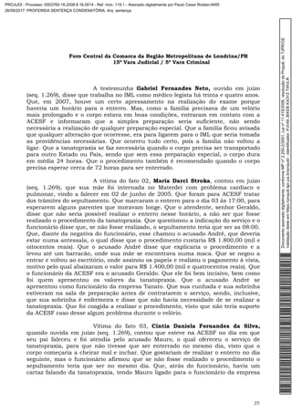 Foro Central da Comarca da Região Metropolitana de Londrina/PR
15º Vara Judicial / 5ª Vara Criminal
25
A testemunha Gabriel Fernandes Neto, ouvido em juízo
(seq. 1.269), disse que trabalha no IML como médico legista há trinta e quatro anos.
Que, em 2007, houve um certo apressamento na realização do exame porque
haveria um horário para o enterro. Mas, como a família precisava de um velório
mais prolongado e o corpo estava em boas condições, entraram em contato com a
ACESF e informaram que a simples preparação seria suficiente, não sendo
necessária a realização de qualquer preparação especial. Que a família ficou avisada
que qualquer alteração que ocorresse, era para ligarem para o IML que seria tomada
as providências necessárias. Que ocorreu tudo certo, pois a família não voltou a
ligar. Que a tanatopraxia se faz necessária quando o corpo precisa ser transportado
para outro Estado ou País, sendo que sem essa preparação especial, o corpo dura
em média 24 horas. Que o procedimento também é recomendado quando o corpo
precisa esperar cerca de 72 horas para ser enterrado.
A vítima do fato 02, Maria Darci Stroka, contou em juízo
(seq. 1.269), que sua mãe foi internada no Materdei com problema cardíaco e
pulmonar, vindo a falecer em 02 de junho de 2005. Que foram para ACESF tratar
dos trâmites do sepultamento. Que marcaram o enterro para o dia 03 às 17:00, para
esperarem alguns parentes que moravam longe. Que o atendente, senhor Geraldo,
disse que não seria possível realizar o enterro nesse horário, a não ser que fosse
realizado o procedimento da tanatopraxia. Que questionou a indicação do serviço e o
funcionário disse que, se não fosse realizado, o sepultamento teria que ser as 08:00.
Que, diante da negativa do funcionário, esse chamou o acusado André, que deveria
estar numa antessala, o qual disse que o procedimento custaria R$ 1.800,00 (mil e
oitocentos reais). Que o acusado André disse que explicaria o procedimento e a
levou até um barracão, onde sua mãe se encontrava numa maca. Que se negou a
entrar e voltou ao escritório, onde assinou os papeis e realizou o pagamento à vista,
motivo pelo qual abaixaram o valor para R$ 1.400,00 (mil e quatrocentos reais). Que
o funcionário da ACESF era o acusado Geraldo. Que ele foi bem incisivo, bem como
foi quem apresentou os valores da tanatopraxia. Que o acusado André se
apresentou como funcionário da empresa Tanato. Que sua cunhada e sua sobrinha
estiveram na sala de preparação antes de contratarem o serviço, sendo, inclusive,
que sua sobrinha é enfermeira e disse que não havia necessidade de se realizar a
tanatopraxia. Que foi coagida a realizar o procedimento, visto que não teria suporte
da ACESF caso desse algum problema durante o velório.
Vítima do fato 03, Cíntia Daniela Fernandes da Silva,
quando ouvida em juízo (seq. 1.269), contou que esteve na ACESF no dia em que
seu pai faleceu e foi atendia pelo acusado Mauro, o qual ofereceu o serviço de
tanatopraxia, para que não tivesse que ser enterrado no mesmo dia, visto que o
corpo começaria a cheirar mal e inchar. Que gostariam de realizar o enterro no dia
seguinte, mas o funcionário afirmou que se não fosse realizado o procedimento o
sepultamento teria que ser no mesmo dia. Que, atrás do funcionário, havia um
cartaz falando da tanatopraxia, tendo Mauro ligado para o funcionário da empresa
Documentoassinadodigitalmente,conformeMPnº2.200-2/2001,Leinº11.419/2006,resoluçãodoProjudi,doTJPR/OE
Validaçãodesteemhttps://projudi.tjpr.jus.br/projudi/-Identificador:PJV49JEKEBKX3YZTWVLR
PROJUDI - Processo: 0003760-16.2008.8.16.0014 - Ref. mov. 119.1 - Assinado digitalmente por Paulo Cesar Roldao:9485
26/09/2017: PROFERIDA SENTENÇA CONDENATÓRIA. Arq: sentença
 