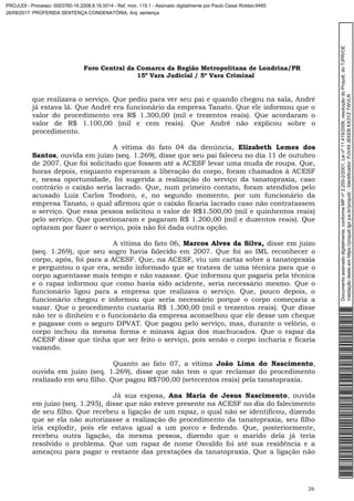 Foro Central da Comarca da Região Metropolitana de Londrina/PR
15º Vara Judicial / 5ª Vara Criminal
26
que realizava o serviço. Que pediu para ver seu pai e quando chegou na sala, André
já estava lá. Que André era funcionário da empresa Tanato. Que ele informou que o
valor do procedimento era R$ 1.300,00 (mil e trezentos reais). Que acordaram o
valor de R$ 1.100,00 (mil e cem reais). Que André não explicou sobre o
procedimento.
A vítima do fato 04 da denúncia, Elizabeth Lemes dos
Santos, ouvida em juízo (seq. 1.269), disse que seu pai faleceu no dia 11 de outubro
de 2007. Que foi solicitado que fossem até a ACESF levar uma muda de roupa. Que,
horas depois, enquanto esperavam a liberação do corpo, foram chamados à ACESF
e, nessa oportunidade, foi sugerida a realização do serviço da tanatopraxia, caso
contrário o caixão seria lacrado. Que, num primeiro contato, foram atendidos pelo
acusado Luiz Carlos Teodoro, e, no segundo momento, por um funcionário da
empresa Tanato, o qual afirmou que o caixão ficaria lacrado caso não contratassem
o serviço. Que essa pessoa solicitou o valor de R$1.500,00 (mil e quinhentos reais)
pelo serviço. Que questionaram e pagaram R$ 1.200,00 (mil e duzentos reais). Que
optaram por fazer o serviço, pois não foi dada outra opção.
A vítima do fato 06, Marcos Alves da Silva, disse em juízo
(seq. 1.269), que seu sogro havia falecido em 2007. Que foi ao IML reconhecer o
corpo, após, foi para a ACESF. Que, na ACESF, viu um cartaz sobre a tanatopraxia
e perguntou o que era, sendo informado que se tratava de uma técnica para que o
corpo aguentasse mais tempo e não vazasse. Que informou que pagaria pela técnica
e o rapaz informou que como havia sido acidente, seria necessário mesmo. Que o
funcionário ligou para a empresa que realizava o serviço. Que, pouco depois, o
funcionário chegou e informou que seria necessário porque o corpo começaria a
vazar. Que o procedimento custaria R$ 1.300,00 (mil e trezentos reais). Que disse
não ter o dinheiro e o funcionário da empresa aconselhou que ele desse um cheque
e pagasse com o seguro DPVAT. Que pagou pelo serviço, mas, durante o velório, o
corpo inchou da mesma forma e minava água dos machucados. Que o rapaz da
ACESF disse que tinha que ser feito o serviço, pois senão o corpo incharia e ficaria
vazando.
Quanto ao fato 07, a vítima João Lima do Nascimento,
ouvida em juízo (seq. 1.269), disse que não tem o que reclamar do procedimento
realizado em seu filho. Que pagou R$700,00 (setecentos reais) pela tanatopraxia.
Já sua esposa, Ana Maria de Jesus Nascimento, ouvida
em juízo (seq. 1.295), disse que não esteve presente na ACESF no dia do falecimento
de seu filho. Que recebeu a ligação de um rapaz, o qual não se identificou, dizendo
que se ela não autorizasse a realização do procedimento da tanatopraxia, seu filho
iria explodir, pois ele estava igual a um porco e fedendo. Que, posteriormente,
recebeu outra ligação, da mesma pessoa, dizendo que o marido dela já teria
resolvido o problema. Que um rapaz de nome Osvaldo foi até sua residência e a
ameaçou para pagar o restante das prestações da tanatopraxia. Que a ligação não
Documentoassinadodigitalmente,conformeMPnº2.200-2/2001,Leinº11.419/2006,resoluçãodoProjudi,doTJPR/OE
Validaçãodesteemhttps://projudi.tjpr.jus.br/projudi/-Identificador:PJV49JEKEBKX3YZTWVLR
PROJUDI - Processo: 0003760-16.2008.8.16.0014 - Ref. mov. 119.1 - Assinado digitalmente por Paulo Cesar Roldao:9485
26/09/2017: PROFERIDA SENTENÇA CONDENATÓRIA. Arq: sentença
 