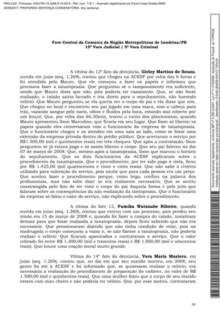 Foro Central da Comarca da Região Metropolitana de Londrina/PR
15º Vara Judicial / 5ª Vara Criminal
28
A vítima do 12º fato da denúncia, Girley Martins de Souza,
ouvida em juízo (seq. 1.269), contou que chegou na ACESF por volta das 6 horas e
foi atendida pelo Mauro. Que ele começou a fazer os papeis e informou que
precisava fazer a tanatopraxia. Que perguntou se o tamponamento era suficiente,
sendo que Mauro disse que não, pois poderia ter vazamento. Que, se não fosse
realizado, o caixão sairia lacrado e iria direto para o sepultamento, não havendo
velório. Que Mauro perguntou se ela queria ver o corpo do pai e ela disse que sim.
Que chegou no local e encontrou seu pai jogado em uma maca, com a cabeça para
trás, vazando sangue pelo nariz, olhos e fluídos pela boca, estando mal coberto por
um lençol. Que, por volta das 6h:30min, trocou o turno dos plantonistas, quando
Mauro apresentou Ilson Marcolino, que ficaria em seu lugar. Que Ilson só liberou os
papeis quando eles conversaram com o funcionário da empresa de tanatopraxia.
Que o funcionário chegou e os atendeu em uma sala ao lado, como se fosse uma
extensão da empresa privada dentro do prédio público. Que acertaram o serviço por
R$1.500,00 (mil e quinhentos reais) em três cheques. Que após a contratação, Ilson
perguntou se já estava pago e só assim liberou o corpo. Que seu pai faleceu no dia
07 de março de 2008. Que, mesmo após a tanatopraxia, Ilson que marcou o horário
do sepultamento. Que os dois funcionários da ACESF explicaram sobre o
procedimento da tanatopraxia. Que o procedimento, por ter sido pago à vista, ficou
por R$ 1.425,00 (mil quatrocentos e vinte e cinto reais). Que não sabe o critério
utilizado para valoração do serviço, pois soube que para cada pessoa era um preço.
Que aceitou fazer o procedimento porque, como leiga, confiou na palavra dos
profissionais, mas não sabe dizer se era realmente necessário. Que se sentiu
constrangida pelo fato de ter visto o corpo do pai daquela forma e pelo jeito que
falaram sobre as consequências da não realização da tantopraxia. Que o funcionário
da empresa só falou o valor do serviço, não explicando sobre o procedimento.
A vítima do fato 13, Fumika Watanabe Ribeiro, quando
ouvida em juízo (seq. 1.269), contou que entrou com um processo, pois perdeu seu
irmão em 15 de março de 2008 e, quando foi fazer a compra do caixão, insistiram
demais para que fosse realizada a tanatopraxia, depois ficou sabendo que não era
necessário. Que pressionaram dizendo que não tinha condição de velar, pois na
madrugada o corpo começaria a vazar e, se não fizesse a tanatopraxia, não poderia
realizar o velório. Que ficaram apavorados e contrataram o serviço. Que o valor
cobrado foi entre R$ 1.300,00 (mil e trezentos reais) e R$ 1.800,00 (mil e oitocentos
reais). Que houve uma coação moral muito grande.
Vítima do 14º fato da denúncia, Vera Maria Maziero, em
juízo (seq. 1.269), contou que, no dia em que seu marido morreu, em 2008, seu
genro foi até à ACESF e foi informado que, se quisessem realizar o velório, era
necessária a realização do procedimento de preparação do cadáver, no valor de R$
1.500,00 (mil e quinhentos reais). Que uma mulher falou que o corpo de seu marido
estava com mau cheiro e não poderia ter velório. Que, por esse motivo, contrataram
Documentoassinadodigitalmente,conformeMPnº2.200-2/2001,Leinº11.419/2006,resoluçãodoProjudi,doTJPR/OE
Validaçãodesteemhttps://projudi.tjpr.jus.br/projudi/-Identificador:PJV49JEKEBKX3YZTWVLR
PROJUDI - Processo: 0003760-16.2008.8.16.0014 - Ref. mov. 119.1 - Assinado digitalmente por Paulo Cesar Roldao:9485
26/09/2017: PROFERIDA SENTENÇA CONDENATÓRIA. Arq: sentença
 