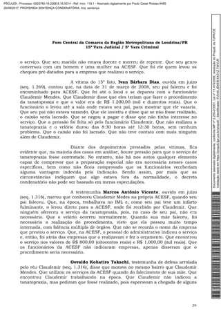 Foro Central da Comarca da Região Metropolitana de Londrina/PR
15º Vara Judicial / 5ª Vara Criminal
29
o serviço. Que seu marido não estava doente e morreu de repente. Que seu genro
conversou com um homem e uma mulher na ACESF. Que foi ele quem levou os
cheques pré-datados para a empresa que realizou o serviço.
A vítima do 15º fato, Ivan Bárbara Dias, ouvida em juízo
(seq. 1.269), contou que, na data de 31 de março de 2008, seu pai faleceu e foi
encaminhado para ACESF. Que foi até o local e se deparou com o funcionário
Claudemir Mendes. Que Claudemir disse que eles teriam que fazer o procedimento
da tanatopraxia e que o valor era de R$ 1.200,00 (mil e duzentos reais). Que o
funcionário o levou até a sala onde estava seu pai, para mostrar que ele vazaria.
Que seu pai não estava vazando. Que ele insistiu e disse que se não fosse realizado,
o caixão seria lacrado. Que se negou a pagar e disse que não tinha interesse no
serviço. Que a pressão foi feita só pelo funcionário Claudemir. Que não realizou a
tanatopraxia e o velório durou das 8:30 horas até 13:30 horas, sem nenhum
problema. Que o caixão não foi lacrado. Que não teve contato com mais ninguém
além de Claudemir.
Diante dos depoimentos prestados pelas vítimas, fica
evidente que, na maioria dos casos em análise, houve pressão para que o serviço de
tanatopraxia fosse contratado. No entanto, não há nos autos qualquer elemento
capaz de comprovar que a preparação especial não era necessária nesses casos
específicos, bem como não ficou comprovado que os funcionários receberiam
alguma vantagem indevida pela indicação. Sendo assim, por mais que as
circunstâncias indiquem que algo estava fora da normalidade, o decreto
condenatório não pode ser baseado em meras especulações.
A testemunha Marcos Antônio Vicente, ouvido em juízo
(seq. 1.316), narrou que conheceu Claudemir Medes na própria ACESF, quando seu
pai faleceu. Que, na época, trabalhava no IML e, como seu pai teve um infarto
fulminante, o levou direto para a ACESF, onde foi recebido por Claudemir. Que
ninguém ofereceu o serviço da tanatopraxia, pois, no caso de seu pai, não era
necessário. Que o velório ocorreu normalmente. Quando sua mãe faleceu, foi
necessária a realização do procedimento, visto que ela passou muito tempo
internada, com falência múltipla de órgãos. Que não se recorda o nome da empresa
que prestou o serviço. Que, na ACESF, o pessoal do administrativo indicou o serviço
e, então, foi atrás das empresas que o realizavam e fez o orçamento. Que encontrou
o serviço nos valores de R$ 800,00 (oitocentos reais) e R$ 1.000,00 (mil reais). Que
os funcionários da ACESF não indicaram empresas, apenas disseram que o
procedimento seria necessário.
Osvaldo Kohatiro Takachi, testemunha de defesa arrolada
pelo réu Claudemir (seq. 1.316), disse que morava no mesmo bairro que Claudemir
Mendes. Que utilizou os serviços da ACESF quando do falecimento de sua mãe. Que
encontrou Claudemir trabalhando na época. Que Claudemir não indicou a
tanatopraxia, mas pediram que fosse realizado, pois esperavam a chegada de alguns
Documentoassinadodigitalmente,conformeMPnº2.200-2/2001,Leinº11.419/2006,resoluçãodoProjudi,doTJPR/OE
Validaçãodesteemhttps://projudi.tjpr.jus.br/projudi/-Identificador:PJV49JEKEBKX3YZTWVLR
PROJUDI - Processo: 0003760-16.2008.8.16.0014 - Ref. mov. 119.1 - Assinado digitalmente por Paulo Cesar Roldao:9485
26/09/2017: PROFERIDA SENTENÇA CONDENATÓRIA. Arq: sentença
 