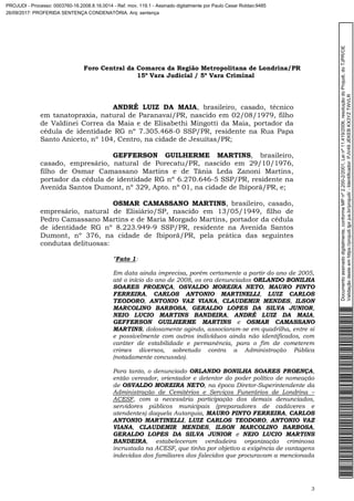 Foro Central da Comarca da Região Metropolitana de Londrina/PR
15º Vara Judicial / 5ª Vara Criminal
3
ANDRÉ LUIZ DA MAIA, brasileiro, casado, técnico
em tanatopraxia, natural de Paranavaí/PR, nascido em 02/08/1979, filho
de Valdinei Correa da Maia e de Elisabethi Mingotti da Maia, portador da
cédula de identidade RG nº 7.305.468-0 SSP/PR, residente na Rua Papa
Santo Aniceto, nº 104, Centro, na cidade de Jesuítas/PR;
GEFFERSON GUILHERME MARTINS, brasileiro,
casado, empresário, natural de Porecatu/PR, nascido em 29/10/1976,
filho de Osmar Camassano Martins e de Tânia Leda Zanoni Martins,
portador da cédula de identidade RG nº 6.270.646-5 SSP/PR, residente na
Avenida Santos Dumont, nº 329, Apto. nº 01, na cidade de Ibiporã/PR, e;
OSMAR CAMASSANO MARTINS, brasileiro, casado,
empresário, natural de Elisiário/SP, nascido em 13/05/1949, filho de
Pedro Camassano Martins e de Maria Morgado Martins, portador da cédula
de identidade RG nº 8.223.949-9 SSP/PR, residente na Avenida Santos
Dumont, nº 376, na cidade de Ibiporã/PR, pela prática das seguintes
condutas delituosas:
“Fato 1:
Em data ainda imprecisa, porém certamente a partir do ano de 2005,
até o início do ano de 2008, os ora denunciados ORLANDO BONILHA
SOARES PROENÇA, OSVALDO MOREIRA NETO, MAURO PINTO
FERREIRA, CARLOS ANTONIO MARTINELLI, LUIZ CARLOS
TEODORO, ANTONIO VAZ VIANA, CLAUDEMIR MENDES, ILSON
MARCOLINO BARBOSA, GERALDO LOPES DA SILVA JUNIOR,
NEIO LUCIO MARTINS BANDEIRA, ANDRÉ LUIZ DA MAIA,
GEFFERSON GUILHERME MARTINS e OSMAR CAMASSANO
MARTINS, dolosamente agindo, associaram-se em quadrilha, entre si
e possivelmente com outros indivíduos ainda não identificados, com
caráter de estabilidade e permanência, para o fim de cometerem
crimes diversos, sobretudo contra a Administração Pública
(notadamente concussão).
Para tanto, o denunciado ORLANDO BONILHA SOARES PROENÇA,
então vereador, orientador e detentor do poder político de nomeação
de OSVALDO MOREIRA NETO, na época Diretor-Superintendente da
Administração de Cemitérios e Serviços Funerários de Londrina –
ACESF, com a necessária participação dos demais denunciados,
servidores públicos municipais (preparadores de cadáveres e
atendentes) daquela Autarquia, MAURO PINTO FERREIRA, CARLOS
ANTONIO MARTINELLI, LUIZ CARLOS TEODORO, ANTONIO VAZ
VIANA, CLAUDEMIR MENDES, ILSON MARCOLINO BARBOSA,
GERALDO LOPES DA SILVA JUNIOR e NEIO LUCIO MARTINS
BANDEIRA, estabeleceram verdadeira organização criminosa
incrustada na ACESF, que tinha por objetivo a exigência de vantagens
indevidas dos familiares dos falecidos que procuravam a mencionada
Documentoassinadodigitalmente,conformeMPnº2.200-2/2001,Leinº11.419/2006,resoluçãodoProjudi,doTJPR/OE
Validaçãodesteemhttps://projudi.tjpr.jus.br/projudi/-Identificador:PJV49JEKEBKX3YZTWVLR
PROJUDI - Processo: 0003760-16.2008.8.16.0014 - Ref. mov. 119.1 - Assinado digitalmente por Paulo Cesar Roldao:9485
26/09/2017: PROFERIDA SENTENÇA CONDENATÓRIA. Arq: sentença
 