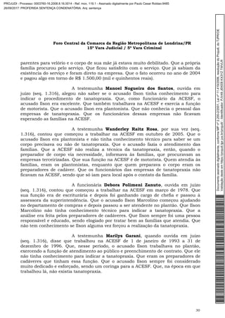 Foro Central da Comarca da Região Metropolitana de Londrina/PR
15º Vara Judicial / 5ª Vara Criminal
30
parentes para velório e o corpo de sua mãe já estava muito debilitado. Que a própria
família procurou pelo serviço. Que ficou satisfeito com o serviço. Que já sabiam da
existência do serviço e foram direto na empresa. Que o fato ocorreu no ano de 2004
e pagou algo em torno de R$ 1.500,00 (mil e quinhentos reais).
A testemunha Manoel Nogueira dos Santos, ouvida em
juízo (seq. 1.316), alegou não saber se o acusado Ilson tinha conhecimento para
indicar o procedimento de tanatopraxia. Que, como funcionário da ACESF, o
acusado Ilson era excelente. Que também trabalhava na ACESF e exercia a função
de motorista. Que o acusado Ilson era plantonista. Que não conhecia o pessoal das
empresas de tanatopraxia. Que os funcionários dessas empresas não ficavam
esperando as famílias na ACESF.
A testemunha Wanderley Raitz Rosa, por sua vez (seq.
1.316), contou que começou a trabalhar na ACESF em outubro de 2005. Que o
acusado Ilson era plantonista e não tinha conhecimento técnico para saber se um
corpo precisava ou não de tanatopraxia. Que o acusado fazia o atendimento das
famílias. Que a ACESF não realiza a técnica da tanatopraxia, então, quando o
preparador de corpo via necessidade, informava às famílias, que procuravam as
empresas terceirizadas. Que sua função na ACESF é de motorista. Quem atendia às
famílias, eram os plantonistas, enquanto que quem preparava o corpo eram os
preparadores de cadáver. Que os funcionários das empresas de tanatopraxia não
ficavam na ACESF, sendo que só iam para local após o contato da família.
A funcionária Debora Polimeni Zanuto, ouvida em juízo
(seq. 1.316), contou que começou a trabalhar na ACESF em março de 1978. Que
sua função era de escriturária e depois foi ganhando cargo de chefia e passou à
assessora da superintendência. Que o acusado Ilson Marcolino começou ajudando
no departamento de compras e depois passou a ser atendente no plantão. Que Ilson
Marcolino não tinha conhecimento técnico para indicar a tanatopraxia. Que a
análise era feita pelos preparadores de cadáveres. Que Ilson sempre foi uma pessoa
responsável e educado, sendo elogiado por tratar bem as famílias que atendia. Que
não tem conhecimento se Ilson alguma vez forçou a realização da tanatopraxia.
A testemunha Marilys Garani, quando ouvida em juízo
(seq. 1.316), disse que trabalhou na ACESF de 1 de janeiro de 1993 a 31 de
dezembro de 1996. Que, nesse período, o acusado Ilson trabalhava no plantão,
exercendo a função de atendimento ao público e preenchimento de contrato. Que ele
não tinha conhecimento para indicar a tanatopraxia. Que eram os preparadores de
cadáveres que tinham essa função. Que o acusado Ilson sempre foi considerado
muito dedicado e esforçado, sendo um coringa para a ACESF. Que, na época em que
trabalhou lá, não existia tanatopraxia.
Documentoassinadodigitalmente,conformeMPnº2.200-2/2001,Leinº11.419/2006,resoluçãodoProjudi,doTJPR/OE
Validaçãodesteemhttps://projudi.tjpr.jus.br/projudi/-Identificador:PJV49JEKEBKX3YZTWVLR
PROJUDI - Processo: 0003760-16.2008.8.16.0014 - Ref. mov. 119.1 - Assinado digitalmente por Paulo Cesar Roldao:9485
26/09/2017: PROFERIDA SENTENÇA CONDENATÓRIA. Arq: sentença
 