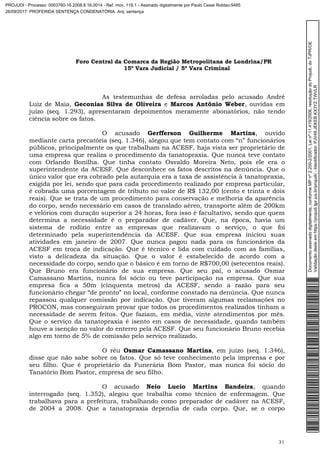 Foro Central da Comarca da Região Metropolitana de Londrina/PR
15º Vara Judicial / 5ª Vara Criminal
31
As testemunhas de defesa arroladas pelo acusado André
Luiz de Maia, Geconias Silva de Oliveira e Marcos Antônio Weber, ouvidas em
juízo (seq. 1.293), apresentaram depoimentos meramente abonatórios, não tendo
ciência sobre os fatos.
O acusado Gerfferson Guilherme Martins, ouvido
mediante carta precatória (seq. 1.346), alegou que tem contato com “n” funcionários
públicos, principalmente os que trabalham na ACESF, haja vista ser proprietário de
uma empresa que realiza o procedimento da tanatopraxia. Que nunca teve contato
com Orlando Bonilha. Que tinha contato Osvaldo Moreira Neto, pois ele era o
superintendente da ACESF. Que desconhece os fatos descritos na denúncia. Que o
único valor que era cobrado pela autarquia era a taxa de assistência à tanatopraxia,
exigida por lei, sendo que para cada procedimento realizado por empresa particular,
é cobrada uma porcentagem de tributo no valor de R$ 132,00 (cento e trinta e dois
reais). Que se trata de um procedimento para conservação e melhoria da aparência
do corpo, sendo necessário em casos de translado aéreo, transporte além de 200km
e velórios com duração superior a 24 horas, fora isso é facultativo, sendo que quem
determina a necessidade é o preparador de cadáver. Que, na época, havia um
sistema de rodízio entre as empresas que realizavam o serviço, o que foi
determinado pela superintendência da ACESF. Que sua empresa iniciou suas
atividades em janeiro de 2007. Que nunca pagou nada para os funcionários da
ACESF em troca de indicação. Que é técnico e lida com cuidado com as famílias,
visto a delicadeza da situação. Que o valor é estabelecido de acordo com a
necessidade do corpo, sendo que o básico é em torno de R$700,00 (setecentos reais).
Que Bruno era funcionário de sua empresa. Que seu pai, o acusado Osmar
Camassano Martins, nunca foi sócio ou teve participação na empresa. Que sua
empresa fica a 50m (cinquenta metros) da ACESF, sendo a razão para seu
funcionário chegar “de pronto” no local, conforme constado na denúncia. Que nunca
repassou qualquer comissão por indicação. Que tiveram algumas reclamações no
PROCON, mas conseguiram provar que todos os procedimentos realizados tinham a
necessidade de serem feitos. Que faziam, em média, vinte atendimentos por mês.
Que o serviço da tanatopraxia é isento em casos de necessidade, quando também
houve a isenção no valor do enterro pela ACESF. Que seu funcionário Bruno recebia
algo em torno de 5% de comissão pelo serviço realizado.
O réu Osmar Camassano Martins, em juízo (seq. 1.346),
disse que não sabe sobre os fatos. Que só teve conhecimento pela imprensa e por
seu filho. Que é proprietário da Funerária Bom Pastor, mas nunca foi sócio do
Tanatório Bom Pastor, empresa de seu filho.
O acusado Neio Lucio Martins Bandeira, quando
interrogado (seq. 1.352), alegou que trabalha como técnico de enfermagem. Que
trabalhava para a prefeitura, trabalhando como preparador de cadáver na ACESF,
de 2004 a 2008. Que a tanatopraxia dependia de cada corpo. Que, se o corpo
Documentoassinadodigitalmente,conformeMPnº2.200-2/2001,Leinº11.419/2006,resoluçãodoProjudi,doTJPR/OE
Validaçãodesteemhttps://projudi.tjpr.jus.br/projudi/-Identificador:PJV49JEKEBKX3YZTWVLR
PROJUDI - Processo: 0003760-16.2008.8.16.0014 - Ref. mov. 119.1 - Assinado digitalmente por Paulo Cesar Roldao:9485
26/09/2017: PROFERIDA SENTENÇA CONDENATÓRIA. Arq: sentença
 