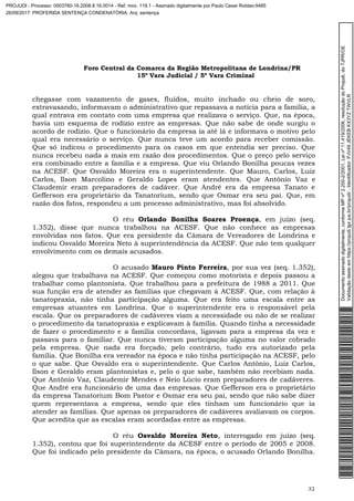 Foro Central da Comarca da Região Metropolitana de Londrina/PR
15º Vara Judicial / 5ª Vara Criminal
32
chegasse com vazamento de gases, fluídos, muito inchado ou cheio de soro,
extravasando, informavam o administrativo que repassava a notícia para a família, a
qual entrava em contato com uma empresa que realizava o serviço. Que, na época,
havia um esquema de rodízio entre as empresas. Que não sabe de onde surgiu o
acordo de rodízio. Que o funcionário da empresa ia até lá e informava o motivo pelo
qual era necessário o serviço. Que nunca teve um acordo para receber comissão.
Que só indicou o procedimento para os casos em que entendia ser preciso. Que
nunca recebeu nada a mais em razão dos procedimentos. Que o preço pelo serviço
era combinado entre a família e a empresa. Que viu Orlando Bonilha poucas vezes
na ACESF. Que Osvaldo Moreira era o superintendente. Que Mauro, Carlos, Luiz
Carlos, Ilson Marcolino e Geraldo Lopes eram atendentes. Que Antônio Vaz e
Claudemir eram preparadores de cadáver. Que André era da empresa Tanato e
Gefferson era proprietário da Tanatorium, sendo que Osmar era seu pai. Que, em
razão dos fatos, respondeu a um processo administrativo, mas foi absolvido.
O réu Orlando Bonilha Soares Proença, em juízo (seq.
1.352), disse que nunca trabalhou na ACESF. Que não conhece as empresas
envolvidas nos fatos. Que era presidente da Câmara de Vereadores de Londrina e
indicou Osvaldo Moreira Neto à superintendência da ACESF. Que não tem qualquer
envolvimento com os demais acusados.
O acusado Mauro Pinto Ferreira, por sua vez (seq. 1.352),
alegou que trabalhava na ACESF. Que começou como motorista e depois passou a
trabalhar como plantonista. Que trabalhou para a prefeitura de 1988 a 2011. Que
sua função era de atender as famílias que chegavam à ACESF. Que, com relação à
tanatopraxia, não tinha participação alguma. Que era feito uma escala entre as
empresas atuantes em Londrina. Que o superintendente era o responsável pela
escala. Que os preparadores de cadáveres viam a necessidade ou não de se realizar
o procedimento da tanatopraxia e explicavam à família. Quando tinha a necessidade
de fazer o procedimento e a família concordava, ligavam para a empresa da vez e
passava para o familiar. Que nunca tiveram participação alguma no valor cobrado
pela empresa. Que nada era forçado, pelo contrário, tudo era autorizado pela
família. Que Bonilha era vereador na época e não tinha participação na ACESF, pelo
o que sabe. Que Osvaldo era o superintendente. Que Carlos Antônio, Luiz Carlos,
Ilson e Geraldo eram plantonistas e, pelo o que sabe, também não recebiam nada.
Que Antônio Vaz, Claudemir Mendes e Neio Lúcio eram preparadores de cadáveres.
Que André era funcionário de uma das empresas. Que Gefferson era o proprietário
da empresa Tanatorium Bom Pastor e Osmar era seu pai, sendo que não sabe dizer
quem representava a empresa, sendo que eles tinham um funcionário que ia
atender as famílias. Que apenas os preparadores de cadáveres avaliavam os corpos.
Que acredita que as escalas eram acordadas entre as empresas.
O réu Osvaldo Moreira Neto, interrogado em juízo (seq.
1.352), contou que foi superintendente da ACESF entre o período de 2005 e 2008.
Que foi indicado pelo presidente da Câmara, na época, o acusado Orlando Bonilha.
Documentoassinadodigitalmente,conformeMPnº2.200-2/2001,Leinº11.419/2006,resoluçãodoProjudi,doTJPR/OE
Validaçãodesteemhttps://projudi.tjpr.jus.br/projudi/-Identificador:PJV49JEKEBKX3YZTWVLR
PROJUDI - Processo: 0003760-16.2008.8.16.0014 - Ref. mov. 119.1 - Assinado digitalmente por Paulo Cesar Roldao:9485
26/09/2017: PROFERIDA SENTENÇA CONDENATÓRIA. Arq: sentença
 