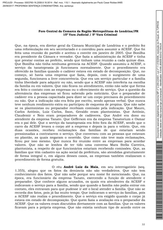 Foro Central da Comarca da Região Metropolitana de Londrina/PR
15º Vara Judicial / 5ª Vara Criminal
33
Que, na época, era diretor geral da Câmara Municipal de Londrina e o prefeito fez
uma reformulação em seu secretariado e o convidou para assumir a ACESF. Que foi
feita uma reunião do partido e aceitou o convite em janeiro de 2005. Que Bonilha
era presidente da Câmara e vereador. Que fazia a administração da ACESF e tinha
que prestar contas ao prefeito, sendo que tinham uma reunião a cada quinze dias.
Que Bonilha não tinha nenhuma gerencia na ACESF. Quando assumiu a ACESF, o
serviço da tanatopraxia já funcionava normalmente. Que o procedimento era
oferecido às famílias quando o cadáver estava em estado de decomposição. Que, no
começo, só havia uma empresa que fazia, depois, com o surgimento de uma
segunda, funcionava a livre concorrência. Que era um serviço particular e a família
tinha liberdade para adquirir ou não, sendo que a ACESF não interferia na escolha
da família ou em valores. Que não ficava no atendimento, então não sabe que forma
era feito o contato com as empresas ou o oferecimento do serviço. Que a questão da
alternância das empresas só ficou sabendo pelo noticiário. Que o preparador de
cadáver era a pessoa capacitada para dizer se um corpo precisava do procedimento
ou não. Que a indicação não era feita por escrito, sendo apenas verbal. Que nunca
teve nenhum rendimento extra ou participou de esquema de propina. Que não sabe
se os plantonistas ou preparador recebiam comissão pela indicação. Que Mauro,
Carlos Antônio, Luiz Carlos, Ilson, Geraldo eram plantonistas. Que Antônio,
Claudemir e Neio eram preparadores de cadáveres. Que André era dono ou
atendente da empresa Tanato. Que Gefferson era da empresa Tanatorium e Osmar
era o pai dele. Que o serviço da tanatopraxia era feito fora da ACESF, sendo que o
carro da ACESF levava o corpo até a empresa e depois ia para o velório. Que, em
duas ocasiões, recebeu reclamações das famílias de que estariam sendo
pressionadas a contratarem o serviço. Que conversou com as pessoas que estavam
no plantão, as quais negaram o ocorrido. Que como não teve mais reclamações,
ficou por isso mesmo. Que nunca fez reunião entre as empresas para acordar
valores. Que não se lembra de ter tido uma conversa Mara Stella Carreira,
plantonista, a respeito de que funcionários estariam recebendo comissões. Que, as
famílias que têm cadastro na ação social da prefeitura, são atendidas gratuitamente
de forma integral e, em alguns desses casos, as empresas também realizaram o
procedimento de forma gratuita.
O réu André Luiz da Maia, em seu interrogatório (seq.
1.355), alegou que os fatos da denúncia não são verdadeiros. Que não tem
conhecimento dos fatos. Que não sabe porque seu nome foi mencionado. Que, na
época, era funcionário da empresa Tanato, exercendo a função de atendente e
preparador. Que conhece alguns acusados, os quais era atendentes da ACESF e
indicavam o serviço para a família, sendo que quando a família não podia entrar em
contato, eles entravam para que pudesse ir até o local atender a família. Que não se
recorda dos fatos, pois já faz muito tempo. Que indicavam o serviço às famílias, pois
a ACESF não realiza o procedimento. Que o serviço era exigido quando o corpo já
estava em estado de decomposição. Que quem fazia a avaliação era o preparador da
ACESF. Que os valores eram discutidos diretamente com as famílias. Que os valores
ficavam para a própria empresa. Que não existia nenhum tipo de acordo entre os
Documentoassinadodigitalmente,conformeMPnº2.200-2/2001,Leinº11.419/2006,resoluçãodoProjudi,doTJPR/OE
Validaçãodesteemhttps://projudi.tjpr.jus.br/projudi/-Identificador:PJV49JEKEBKX3YZTWVLR
PROJUDI - Processo: 0003760-16.2008.8.16.0014 - Ref. mov. 119.1 - Assinado digitalmente por Paulo Cesar Roldao:9485
26/09/2017: PROFERIDA SENTENÇA CONDENATÓRIA. Arq: sentença
 