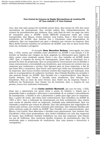 Foro Central da Comarca da Região Metropolitana de Londrina/PR
15º Vara Judicial / 5ª Vara Criminal
34
réus. Que não sabe porque foi envolvido nesses fatos. Que menos de 10% dos casos
necessitava da tanatopraxia. Que recebia salário fixo, independentemente do
número de procedimentos que realizava. Que, todo final do mês, era pago um valor
de transporte para a ACESF, sendo R$50,00 (cinquenta reais) por corpo
transportado. Que Mauro, Carlos Antônio, Luiz Carlos, Ilson e Neio Lúcio eram
atendentes da ACESF. Que Antônio Vaz e Claudemir eram preparadores de
cadáveres. Que era responsável por gerir o dinheiro que entrava na empresa. Que
Mara Stella Carreira também era atendente da ACESF, mas não se dava muito bem
como ela, achando-a arrogante.
O acusado Ilson Marcolino Barbosa, interrogado em juízo
(seq. 1.352), contou que trabalha como atendente na ACESF e sua função é a de
atender as famílias que chegam no local, pegando as informações para registro de
óbito, assim como vendendo caixão, flores e véu. Que trabalha na ACESF desde
1987. Que, a respeito do serviço de tanatopraxia, quem fazia a orientação era o
pessoal do setor de preparação. Que os preparadores conversavam com as famílias e
essas comunicavam a necessidade aos atendentes, que entravam em contato com as
empresas que realizavam o serviço. Que ligavam para as duas empresas, a fim de
que fosse feito o orçamento. Que houve uma época que tinha um revezamento entre
as empresas. Que nunca recebeu nenhum centavo das empresas por indicação, nem
sabe se os preparadores de cadáveres recebiam. Que Orlando Bonilha era vereador e
não possuía função na ACESF. Que Osvaldo era o superintendente. Que Mauro,
Carlos Antônio, Luiz Carlos e Geraldo eram atendentes. Que Antônio Vaz,
Claudemir, Neio já eram do setor técnico. Que André era da empresa Tanato e
Gefferson da Tanatorium. Que Osmar era da funerária. Que, a respeito de sua
pessoa, nunca teve nenhuma reclamação.
O réu Carlos Antônio Martinelli, por sua vez (seq. 1.352),
disse que o plantonista era quem tinha a senha do telefone e, depois que o
preparador fazia a avaliação e detectava a necessidade de se realizar o procedimento
da tanatopraxia, a família ia até o plantonista e pedia para ligar para as empresas.
Que, a partir de então, não tinha mais conhecimento. Que trabalhou na ACESF de
1984 a 2011. Que a indicação da tanatopraxia era feita verbalmente. Que existia
uma escala de plantão entre as empresas, realizada pela administração. Que era
chamada a empresa que estava de plantão. Que não participava das negociações de
valores pelo serviço, nem recebia comissão pela indicação. Que Orlando Bonilha não
tinha nenhum cargo de chefia na ACESF. Que Osvaldo era o superintendente. Que
Mauro, Luiz Carlos, Ilson Marcolino e Geraldo eram plantonistas. Que Antônio Vaz,
Claudemir e Neio eram preparadores. Que André trabalhava em uma das empresas
de tanato. Que Gefferson também trabalhava em uma das empresas. Que Osmar
era pai de Gefferson. Que nenhuma família reclamou do procedimento. Que foi
exonerado após a instauração de sindicância. Que uma pessoa o denunciou à
corregedoria.
Documentoassinadodigitalmente,conformeMPnº2.200-2/2001,Leinº11.419/2006,resoluçãodoProjudi,doTJPR/OE
Validaçãodesteemhttps://projudi.tjpr.jus.br/projudi/-Identificador:PJV49JEKEBKX3YZTWVLR
PROJUDI - Processo: 0003760-16.2008.8.16.0014 - Ref. mov. 119.1 - Assinado digitalmente por Paulo Cesar Roldao:9485
26/09/2017: PROFERIDA SENTENÇA CONDENATÓRIA. Arq: sentença
 