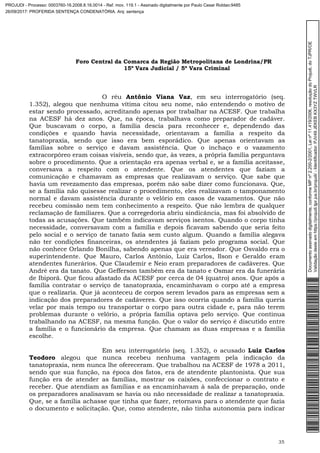 Foro Central da Comarca da Região Metropolitana de Londrina/PR
15º Vara Judicial / 5ª Vara Criminal
35
O réu Antônio Viana Vaz, em seu interrogatório (seq.
1.352), alegou que nenhuma vítima citou seu nome, não entendendo o motivo de
estar sendo processado, acreditando apenas por trabalhar na ACESF. Que trabalha
na ACESF há dez anos. Que, na época, trabalhava como preparador de cadáver.
Que buscavam o corpo, a família descia para reconhecer e, dependendo das
condições e quando havia necessidade, orientavam a família a respeito da
tanatopraxia, sendo que isso era bem esporádico. Que apenas orientavam as
famílias sobre o serviço e davam assistência. Que o inchaço e o vazamento
extracorpóreo eram coisas visíveis, sendo que, às vezes, a própria família perguntava
sobre o procedimento. Que a orientação era apenas verbal e, se a família aceitasse,
conversava a respeito com o atendente. Que os atendentes que faziam a
comunicação e chamavam as empresas que realizavam o serviço. Que sabe que
havia um revezamento das empresas, porém não sabe dizer como funcionava. Que,
se a família não quisesse realizar o procedimento, eles realizavam o tamponamento
normal e davam assistência durante o velório em casos de vazamentos. Que não
recebeu comissão nem tem conhecimento a respeito. Que não lembra de qualquer
reclamação de familiares. Que a corregedoria abriu sindicância, mas foi absolvido de
todas as acusações. Que também indicavam serviços isentos. Quando o corpo tinha
necessidade, conversavam com a família e depois ficavam sabendo que seria feito
pelo social e o serviço de tanato fazia sem custo algum. Quando a família alegava
não ter condições financeiras, os atendentes já faziam pelo programa social. Que
não conhece Orlando Bonilha, sabendo apenas que era vereador. Que Osvaldo era o
superintendente. Que Mauro, Carlos Antônio, Luiz Carlos, Ilson e Geraldo eram
atendentes funerários. Que Claudemir e Neio eram preparadores de cadáveres. Que
André era da tanato. Que Gefferson também era da tanato e Osmar era da funerária
de Ibiporã. Que ficou afastado da ACESF por cerca de 04 (quatro) anos. Que após a
família contratar o serviço de tanatopraxia, encaminhavam o corpo até a empresa
que o realizaria. Que já aconteceu de corpos serem levados para as empresas sem a
indicação dos preparadores de cadáveres. Que isso ocorria quando a família queria
velar por mais tempo ou transportar o corpo para outra cidade e, para não terem
problemas durante o velório, a própria família optava pelo serviço. Que continua
trabalhando na ACESF, na mesma função. Que o valor do serviço é discutido entre
a família e o funcionário da empresa. Que chamam as duas empresas e a família
escolhe.
Em seu interrogatório (seq. 1.352), o acusado Luiz Carlos
Teodoro alegou que nunca recebeu nenhuma vantagem pela indicação da
tanatopraxia, nem nunca lhe ofereceram. Que trabalhou na ACESF de 1978 a 2011,
sendo que sua função, na época dos fatos, era de atendente plantonista. Que sua
função era de atender as famílias, mostrar os caixões, confeccionar o contrato e
receber. Que atendiam as famílias e as encaminhavam à sala de preparação, onde
os preparadores analisavam se havia ou não necessidade de realizar a tanatopraxia.
Que, se a família achasse que tinha que fazer, retornava para o atendente que fazia
o documento e solicitação. Que, como atendente, não tinha autonomia para indicar
Documentoassinadodigitalmente,conformeMPnº2.200-2/2001,Leinº11.419/2006,resoluçãodoProjudi,doTJPR/OE
Validaçãodesteemhttps://projudi.tjpr.jus.br/projudi/-Identificador:PJV49JEKEBKX3YZTWVLR
PROJUDI - Processo: 0003760-16.2008.8.16.0014 - Ref. mov. 119.1 - Assinado digitalmente por Paulo Cesar Roldao:9485
26/09/2017: PROFERIDA SENTENÇA CONDENATÓRIA. Arq: sentença
 
