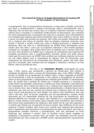 Foro Central da Comarca da Região Metropolitana de Londrina/PR
15º Vara Judicial / 5ª Vara Criminal
36
a tanatopraxia. Que os preparadores mostravam o corpo para a família, pois tinha
que fazer o reconhecimento e depois conversavam sobre o procedimento. Que a
indicação não era feita por escrito. Que, se a família resolvesse contratar o serviço,
voltava para a recepção e o atendente confeccionava os documentos, que consistia
em uma autorização para o transporte do corpo até a empresa. Que o procedimento
era realizado pela empresa que estava de plantão. Que nunca indicou o serviço. Que
o preço era dado pelo pessoal da empresa. Que tinha um quadro informando qual
era a empresa que estava de plantão. Que as próprias empresas entraram num
acordo e fizeram a escala, sendo que antes a família procurava a empresa que
desejasse. Que não sabe se a administração da ACESF tinha participação nessa
escala. Que não sabe o valor que as empresas cobravam e não recebia qualquer
comissão ou vantagem. Que nunca falou para as famílias que o serviço tinha que
ser feito. Que declarou no GAECO que o esquema de revezamento das empresas foi
acordado juntamente com o superintendente Osvaldo, porém não pode provar,
sendo que foi o que ouviu na ACESF. Que acredita que nenhuma empresa vai entrar
em um órgão público sem a autorização de alguém. Que foi instaurada uma
sindicância em decorrência de reclamações dos familiares, porém não sabe dizer
qual foi o resultado. Que a família não era obrigada a contratar o serviço e, se não
fizesse, não era punida por isso.
Por fim, o réu Claudemir Mendes, interrogado em juízo
(seq. 1.352), contou que atualmente é gerente da Tanatorium. Que tinham a
obrigação de informar sobre o serviço da tanatopraxia. Que, entre 2005 e 2008, sua
função na ACESF era de preparador de cadáver. Que o corpo, chegando na ACESF,
era encaminhado à sala de preparação e eles tinham a incumbência de informar
sobre as duas preparações, o tamponamento realizado pela ACESF e a tanatopraxia.
Que, de acordo com o período de velório que a família passasse e a situação do
corpo dentro da patologia, orientavam à família que fosse realizado o procedimento
da tanatopraxia. Que a parte de valores era a empresa que negociava diretamente
com a família. Que, caso a família optasse pelo procedimento, a família falava com o
atendente, que, por sua vez, entrava em contato com a empresa. Que, há uns dois
anos, houve uma denúncia de uma família e foi aberta uma sindicância, mas não
sabe o que deu. Que, há pouco, respondeu por um procedimento e acabou sendo
exonerado por ter emprestado dinheiro de um funcionário da Tanatorium. Que
Orlando Bonilha era vereador na época. Que Osvaldo era o superintendente. Que
Mauro, Carlos Antônio, Luiz Carlos, Ilson, Geraldo eram atendentes. Que Antônio e
Neio Lúcio eram preparadores de cadáveres. Que André era de uma das empresas e
o contato que tinham era só enquanto levava os corpos. Que Gefferson era de outra
empresa e Osmar também. Que nunca teve contato com ninguém das empresas.
Que o empréstimo que determinou sua exoneração foi pego com André. Que hoje os
preparadores também orientam o procedimento, mas são chamadas as duas
empresas que realizam o serviço. Que as famílias nunca foram coagidas ou
obrigadas a contratarem o serviço. Que, em média, são realizadas cerca de oitenta
tanatopraxias por mês, sendo que a ACESF recebe, aproximadamente, quatrocentos
corpos.
Documentoassinadodigitalmente,conformeMPnº2.200-2/2001,Leinº11.419/2006,resoluçãodoProjudi,doTJPR/OE
Validaçãodesteemhttps://projudi.tjpr.jus.br/projudi/-Identificador:PJV49JEKEBKX3YZTWVLR
PROJUDI - Processo: 0003760-16.2008.8.16.0014 - Ref. mov. 119.1 - Assinado digitalmente por Paulo Cesar Roldao:9485
26/09/2017: PROFERIDA SENTENÇA CONDENATÓRIA. Arq: sentença
 