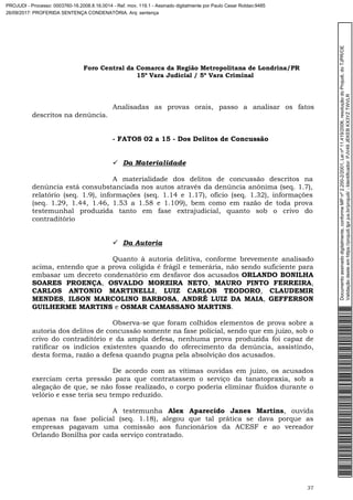 Foro Central da Comarca da Região Metropolitana de Londrina/PR
15º Vara Judicial / 5ª Vara Criminal
37
Analisadas as provas orais, passo a analisar os fatos
descritos na denúncia.
- FATOS 02 a 15 - Dos Delitos de Concussão
 Da Materialidade
A materialidade dos delitos de concussão descritos na
denúncia está consubstanciada nos autos através da denúncia anônima (seq. 1.7),
relatório (seq. 1.9), informações (seq. 1.14 e 1.17), ofício (seq. 1.32), informações
(seq. 1.29, 1.44, 1.46, 1.53 a 1.58 e 1.109), bem como em razão de toda prova
testemunhal produzida tanto em fase extrajudicial, quanto sob o crivo do
contraditório
 Da Autoria
Quanto à autoria delitiva, conforme brevemente analisado
acima, entendo que a prova coligida é frágil e temerária, não sendo suficiente para
embasar um decreto condenatório em desfavor dos acusados ORLANDO BONILHA
SOARES PROENÇA, OSVALDO MOREIRA NETO, MAURO PINTO FERREIRA,
CARLOS ANTONIO MARTINELLI, LUIZ CARLOS TEODORO, CLAUDEMIR
MENDES, ILSON MARCOLINO BARBOSA, ANDRÉ LUIZ DA MAIA, GEFFERSON
GUILHERME MARTINS e OSMAR CAMASSANO MARTINS.
Observa-se que foram colhidos elementos de prova sobre a
autoria dos delitos de concussão somente na fase policial, sendo que em juízo, sob o
crivo do contraditório e da ampla defesa, nenhuma prova produzida foi capaz de
ratificar os indícios existentes quando do oferecimento da denúncia, assistindo,
desta forma, razão a defesa quando pugna pela absolvição dos acusados.
De acordo com as vítimas ouvidas em juízo, os acusados
exerciam certa pressão para que contratassem o serviço da tanatopraxia, sob a
alegação de que, se não fosse realizado, o corpo poderia eliminar fluídos durante o
velório e esse teria seu tempo reduzido.
A testemunha Alex Aparecido Janes Martins, ouvida
apenas na fase policial (seq. 1.18), alegou que tal prática se dava porque as
empresas pagavam uma comissão aos funcionários da ACESF e ao vereador
Orlando Bonilha por cada serviço contratado.
Documentoassinadodigitalmente,conformeMPnº2.200-2/2001,Leinº11.419/2006,resoluçãodoProjudi,doTJPR/OE
Validaçãodesteemhttps://projudi.tjpr.jus.br/projudi/-Identificador:PJV49JEKEBKX3YZTWVLR
PROJUDI - Processo: 0003760-16.2008.8.16.0014 - Ref. mov. 119.1 - Assinado digitalmente por Paulo Cesar Roldao:9485
26/09/2017: PROFERIDA SENTENÇA CONDENATÓRIA. Arq: sentença
 
