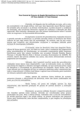 Foro Central da Comarca da Região Metropolitana de Londrina/PR
15º Vara Judicial / 5ª Vara Criminal
38
Contudo, tal alegação não foi ratificada em juízo, sob o crivo
do contraditório e da ampla defesa, visto que Alex Aparecido Janes Martins sequer
foi arrolado pela acusação e as demais testemunhas, ouvidas durante a audiência
de instrução, não trouxeram elementos capazes de confirmar o afirmado por Alex
Aparecido. Pelo contrário, afirmaram que não tinham conhecimento sobre o acordo
entre as empresas e os funcionários denunciados.
O expressivo aumento de procedimentos realizados durante
o período narrado na denúncia e a pressão exercida contra os familiares são fortes
indícios de que algo estava fora da normalidade. No entanto, não há nos autos,
provas que comprove que denunciados receberam a vantagem indevida pelos
serviços de tanatopraxia realizados.
A acusação, tanto na denúncia como nas alegações finais,
afirma de forma genérica, que, em todos os casos, após a realização dos pagamentos
pelos procedimentos de tanatopraxia, os acusados responsáveis pelas empresas
distribuíam parte dos valores recebidos aos acusados Orlando Bonilha Soares
Proença e Osvaldo Moreira Neto e demais acusados (funcionários da ACESF). No
entanto, diante das provas colhidas nos autos, não restou demonstrado nenhum
pagamento aos acusados.
Ademais, não é possível concluir quais dos procedimentos
realizados nessa época eram dispensáveis e que as indicações eram, na verdade,
uma forma de exigirem e obterem vantagem indevida, eis que nenhuma prova capaz
de identificar a necessidade do procedimento foi realizada. Desta forma, não há
como afirmar que as alegações de que os cadáveres poderiam sofrer vazamentos por
todo o corpo durante o velório eram falsas e apenas uma artimanha para convencer
às vítimas a optarem pela tanatopraxia.
Assim, apesar de existirem fortes indícios de autoria,
presentes durante o oferecimento da denúncia, estes não foram confirmados em
juízo, ao crivo do contraditório.
Desta forma, tal prova foi coligida apenas na fase
inquisitorial, não havendo produção de provas de autoria durante a instrução
criminal.
Entretanto, as provas colhidas durante o inquérito policial
são tomadas apenas como indícios, devendo ser corroboradas pelas provas
produzidas em juízo. Sem o reforço destas, realizadas sob o crivo do contraditório,
do devido processo legal e da ampla defesa, as provas indiciárias não possuem
forças para fundamentar uma decisão condenatória, o que implica na absolvição
dos acusados.
Documentoassinadodigitalmente,conformeMPnº2.200-2/2001,Leinº11.419/2006,resoluçãodoProjudi,doTJPR/OE
Validaçãodesteemhttps://projudi.tjpr.jus.br/projudi/-Identificador:PJV49JEKEBKX3YZTWVLR
PROJUDI - Processo: 0003760-16.2008.8.16.0014 - Ref. mov. 119.1 - Assinado digitalmente por Paulo Cesar Roldao:9485
26/09/2017: PROFERIDA SENTENÇA CONDENATÓRIA. Arq: sentença
 